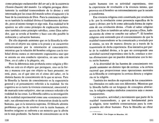 como principio esclarecedor del ser así y de la existencia
(Sosein-Dasein) del mundo. La religión persigue direc-
tamente la realidad transcendente de lo divino y está
interesada por las cosas del mundo sobre el supuesto y la
base de la conciencia de Dios. Para la conciencia religio-
sa es también la realidad divina el fundamento del mun-
do, pero al mismo tiempo es algo más. Esa realidad se le
aparece no sólo como principio de explicación teórica,
sino también como principio salvífico, como Dios salva-
dor, que se revela al hombre y hace con ello posible la
redención y salvación humana.
De ello depende asimismo que en la filosofía la rela-
ción con el objeto sea ajena a la praxis y se caracterice
exclusivamente por la orientación al conocimiento,
mientras que la relación del hombre religioso con la rea-
lidad divina nunca es meramente cognoscitiva sino que
se asienta en una conducta operativa, en una vida con
Dios, en el culto y la plegaria, etc.
Pero la diferencia más profunda entre religión y filo-
sofía no está en el objeto que persiguen, sino en la for-
ma y manera con que ese objeto se hace presente; no
está, pues, en el qué sino en el cómo del saber, en la
distinta fuente de conocimiento de la que se sirven. Para
la filosofía la fuente de conocimiento es la experiencia
general y el pensamiento referido a la realidad. Su vía
cognitiva no es tanto la vivencia existencial, emocional y
de marcado tono subjetivo, sino un conocer referido a la
realidad de las cosas. La filosofía cultiva su investigación
de la realidad experimental como una «conciencia racio-
nal»; sus afirmaciones sólo se demuestran desde la razón
humana, que es la instancia suprema. El filósofo afronta
problemas que ha de resolver con la razón humana, el
hombre religioso se enfrenta a un misterio que le afecta
en lo más profundo. Su fuente de conocimiento no es la
110
razón humana con su actividad espontánea, sino
la experiencia de revelación o la vivencia íntima, que
provoca en el hombre un estremecimiento que le sacude
y transforma.
Esa vivencia religiosa está constituida por revelación
y fe: por la revelación como presencia específica de lo
santo y divino; por la fe como adecuada forma de capta-
ción de esa revelación divina. «Todo el saber religioso
acerca de Dios es también un saber gracias a Dios, habi-
da cuenta de cómo se concibe ese saber»20
. El hombre
religioso está sostenido por el convencimiento de que la
realidad transcendente se ha comunicado y revelado por
sí misma, ya sea de manera directa ya a través de la
transmisión de dicha experiencia. Esa iniciativa por par-
te de la realidad divina, a la que no corresponde una
actividad racional espontánea sino la fe, conduce a cier-
tas afirmaciones que no pueden demostrarse con la me-
ra razón humana.
A la diversidad de las fuentes de conocimiento res-
ponde asimismo un distinto tipo de certeza: a la certeza
racional que proporcionan unas operaciones mentales
en la filosofía se contrapone la certeza directa y origina-
ria en la religión.
También los medios de expresión de los conocimien-
tos obtenidos en cada caso son diferentes. Mientras que
la filosofía habla en un lenguaje de conceptos abstrac-
tos, la religión emplea símbolos concretos más o menos
transparentes.
La iniciativa, actividad y movimiento que parte de la
realidad transcendente, y que es fundamental para
la religión, tiene también consecuencias para la com-
prensión del obrar humano. Para la filosofía un obrar
2*. M. Scheler, Vom Ewigen im Menschen, 143.
111
 