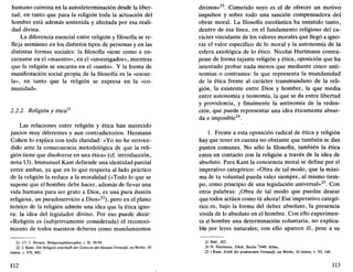 humano culmina en la autodeterminación desde la liber-
tad, en tanto que para la religión toda la actuación del
hombre está además sostenida y afectada por esa reali-
dad divina.
La diferencia esencial entre religión y filosofía se re-
fleja asimismo en los distintos tipos de personas y en las
distintas formas sociales: la filosofía viene como a en-
carnarse en el «maestro», en el «investigador», mientras
que la religión se encarna en el «santo». Y la forma de
manifestación social propia de la filosofía es la «escue-
la», en tanto que la religión se expresa en la «co-
munidad».
2.2.2. Religión y ética21
Las relaciones entre religión y ética han merecido
juicios muy diferentes y aun contradictorios. Hermann
Cohén lo explica con toda claridad: «Yo no he retroce-
dido ante la consecuencia metodológica de que la reli-
gión tiene que disolverse en una ética» (cf. introducción,
nota 13). Immanuel Kant defiende una identidad parcial
entre ambas, ya que en lo que respecta al lado práctico
de la religión la reduce a la moralidad («Todo lo que se
supone que el hombre debe hacer, además de llevar una
vida humana para ser grato a Dios, es una pura ilusión
religiosa, un pseudoservicio a Dios»22
), pero en el plano
teórico de la religión admite una idea que la ética igno-
ra: la idea del legislador divino. Por eso puede decir:
«Religión es (subjetivamente considerada) el reconoci-
miento de todos nuestros deberes como mandamientos
21. Cf. J. Hessen, Religionsphilosophie. t. 11, 39-59.
22. I. Kant, Die Religión innerhalb der Grenzen der blossen Vernunft. en Werke, 10
tomos, t. VII, 842.
112
divinos» . Cometido suyo es el de ofrecer un motivo
impulsor y sobre todo una sanción compensadora del
obrar moral. La filosofía escolástica ha insistido tanto,
dentro de esa línea, en el fundamento religioso del ca-
rácter vinculante de los valores morales que llegó a igno-
rar el valor específico de lo moral y la autonomía de la
esfera axiológica de lo ético. Nicolai Hartmann contra-
pone de forma tajante religión y ética, oposición que ha
intentado probar nada menos que mediante cinco anti-
nomias o contrastes: la que representa la mundanidad
de la ética frente al carácter transmundano de la reli-
gión, la existente entre Dios y hombre, la que media
entre autonomía y teonomía, la que se da entre libertad
y providencia, y finalmente la antinomia de la reden-
ción, que puede representar una idea éticamente absur-
da e imposible24
.
1. Frente a esta oposición radical de ética y religión
hay que tener en cuenta no obstante que también se dan
puntos comunes. No sólo la filosofía, también la ética
entra en contacto con la religión a través de la idea de
absoluto. Para Kant la conciencia moral se define por el
imperativo categórico: «Obra de tal modo, que la máxi-
ma de tu voluntad pueda valer siempre, al mismo tiem-
po, como principio de una legislación universal»25
. Con
otras palabras: ¡Obra de tal modo que puedas desear
que todos actúen como tú ahora! Ese imperativo categó-
rico es, bajo la forma del deber absoluto, la presencia
vivida de lo absoluto en el hombre. Con ello experimen-
ta el hombre una determinación voluntaria, no explica-
ble por leyes naturales; con ello aparece él, pese a su
23. Ibíd., 822.
24. N. Hartmann, Ethik. Berlín '1949, 810ss.
25.1 Kant, Kritik der praktischen Vernunft. en Werke, 10 tomos, t. VI, 140.
113
 