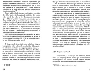 insignificancia cosmológica, como un sujeto moral que
está por encima de la naturaleza y de su causalidad; y,
finalmente, con ello recibe una dignidad que lo eleva
por encima de la naturaleza toda26
. Es un hecho no
empírico de la razón «del que nosotros tenemos con-
ciencia inmediata»27
.
Según la filosofía de los valores el carácter específico
del deber deriva de la cualidad axiológica del propio
valor moral. Ese valor se vive directamente como algo
que «debe ser», como «vinculante», como algo que se
exige a toda costa y absolutamente y que escapa por
completo al capricho y humor del hombre. De ese modo
tanto en la conciencia moral como en la experiencia reli-
giosa lo absoluto tiene la importancia de una realidad
que supera la naturaleza y su causalidad, de una magni-
tud «no terrena»; y sobre esa plataforma descansa el
parentesco entre ética y religión.
Otro elemento hermanante está en el ethos de la reli-
gión, que abraza un complejo de acciones, de las que al
menos una parte considerable es de tal índole que mere-
ce una altísima valoración moral.
2. La profunda diversidad entre religión y ética se
hace patente sobre todo en la peculiaridad del respecti-
vo contenido axiológico que se persigue y del correspon-
diente comportamiento axiológico del sujeto. En el fon-
do la religión se fundamenta en el contacto del hombre
con la realidad transcendente, que posee la cualidad
axiológica de lo santo. Con lo santo y divino el hombre
religioso siempre ha entendido algo que es tan valioso
como real, una unidad de valor y ser, una realidad valor,
26. Ibíd. 300s.
27. Ibíd. 139.
114
algo que no tiene que realizarse como un valor ideal.
Por el contrario, el valor al que apunta la conducta
moral es un valor ideal; tiene la manera de ser de los
objetos ideales, que al hombre no le vienen ya dados
como reales sino que se le imponen para realizar; para
su realización requieren el acto voluntario del hombre.
A la diferencia estructural de los valores que se pre-
tenden en cada caso corresponde una conducta axiológi-
ca subjetiva distinta. Lo santo no requiere ninguna reali-
zación por parte del hombre, sino la buena disposición
para sometérsele e incorporarse al mismo. Lo cual no
quiere decir que en la religión la mera vivencia pasiva
sea lo decisivo y determinante sin más. En ese campo
cuenta también la reacción libre y consciente del hom-
bre a lo santo; pero que nunca debe proponerse una
realización o elevación axiológica de lo santo, sino un
reconocimiento, alabanza y súplica, que son su corona-
ción. En la moralidad, por el contrario, el hombre actúa
sobre la realidad para configurarla en el sentido del va-
lor ético. O, dicho más exactamente: a la moralidad co-
rresponde la realización de los valores éticos ideales en
el sentir y en el obrar del hombre. Y el hombre tiene
que empezar por trasladarlos de la esfera ideal a la esfe-
ra de la realidad.
2.2.3. Religión y estética
La comparación, a la que aquí nos referimos, no se
limita a la religión y el arte, puesto que no sólo el arte
creativo provoca una vivencia estética: también pueden
ser estéticas determinadas experiencias naturales.
28. Cf. J. Hessen. Religionsphilosophie, t. II, 59-66.
115
 