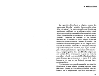 0. Introducción
La expresión «filosofía de la religión» conecta dos
magnitudes: filosofía y religión. Esa conexión ¿cómo
debe entenderse? ¿Se supone con ello una filosofía, es-
pecialmente cualificada por la palabra «religión», signi-
ficando por consiguiente una filosofía marcadamente re-
ligiosa o una filosofía montada sobre la base de la reli-
giosidad? Entendida la conexión en ese sentido,
desembocaría en una mezcla, que a ninguna de las dos
magnitudes podría beneficiar. La forma de escapar a ese
híbrido de una filosofía religiosa o de una religión filosó-
fica es la de entender la filosofía de la religión como una
especie de investigación filosófica, cuyo objeto es la reli-
gión. Si la religión no fuera algo que ya existe de ante-
mano, tampoco podría darse una filosofía religiosa en
este sentido. Dicha investigación es, por una parte, la
que se hace sobre la comprensión filosófica de un objeto
dado al tiempo que se mueve en el marco de la razón
humana; y, por otra, hay que distinguir y separar clara-
mente su objeto.
El objeto que hace suyo la susodicha investigación
filosófica no es una religión histórica concreta, como
podrían ser, por ej., el cristianismo o el islam, para en-
tenderla en su singularidad específica partiendo por
11
 