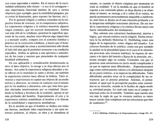 cen cosas superadas e inútiles. En el marco de la racio-
nalidad utilitarista sólo tienen —y eso si lo consiguen—
una importancia funcional mínima de cara a ciertos
objetivos (por ejemplo, para la estabilidad psíquica, pa-
ra evitar la frustración, para reponer las fuerzas, etc.).
Por lo general religión y estética coinciden en la res-
pectiva forma de vivencia, en la competencia subjetiva.
La experiencia religiosa y la estética muestran algunos
rasgos comunes, que las acercan mutuamente. Ambas
van más allá de lo cotidiano, penetran la superficie apa-
rente de las cosas, muchas veces liberan algo imprevisto
y a menudo oculto, rompen con el contexto familiar y
práctico de la corrección cotidiana, y hacen que el hom-
bre no contemple las cosas y acontecimientos sólo desde
el lado útil sino que le permiten asomarse a su condición
específica. Ambas se aplican a una apertura e inmedia-
tez de las cosas y sucesos que prescinden de cualquier
finalidad utilitaristas.
En esa aplicación y consideración desinteresada se
abre al dato objetivo, lo recoge y se deja afectar por el
mismo. Así como la experiencia religiosa descubre y ha-
ce aflorar en lo mundano lo santo y divino, así también
la experiencia estética hace aflorar la belleza. Tales vi-
vencias y experiencias no captan sus objetos de un modo
teórico y abstracto, no entran en contacto con el mismo
por la vía analítica y discursiva, sino que más bien que-
dan afectadas intuitivamente por su totalidad. Desve-
lando la belleza y hondura de la realidad, apelan al ser
más profundo del hombre. Especialmente el arte y la
experiencia estética sensibilizan al hombre y lo liberan
de la sensibilidad y experiencia mutiladoras.
En la medida en que el hombre se dedica con todas
sus fuerzas, mediante tales experiencias y sin unos in-
tereses prácticos, al objeto, se abre y se abandona al
118
mismo, es cuando el objeto empieza por mostrarse en
toda su realidad. Y en la medida en que el hombre se
expone a ese contenido pleno, se deja afectar y se aban-
dona al mismo, se entrega a él y sobre él se vuelca, no
puede permanecer personalmente impasible e indiferen-
te; más bien se desata en él una emoción profunda y se
le despiertan múltiples reacciones afectivas. De ese mo-
do la experiencia religiosa y la estética llevan aneja una
fuerte intensificación del sentimiento.
Hay además una estructura fundamental, interna y
lógica, que vincula estética con la religión. Dicha estruc-
tura la ha definido Hubertus G. Hubbeling como una
lógica de la superación, como «lógica del triunfo». Los
criterios formales de lo estético, como son por ejemplo
la unidad en la pluralidad (pues ni el caos ni la monoto-
nía provocan una vivencia estética), la riqueza de aso-
ciarse o lo típico del interés y fijeza de la atención, etc.,
tienen siempre algo en común. Coinciden «en que se
penetran unas estructuras en cierto modo complicadas y
en que se superan unas dificultades... Experimentamos
algo como estéticamente valioso y lo afirmamos después
de un juicio estético, si se superan las dificultades. Tales
dificultades pueden estar en la complejidad de las es-
tructuras que es preciso penetrar. Además, el pensa-
miento al igual que la percepción pueden estar sosteni-
dos en su atención, cuando se le facilita de algún modo
su actividad propia. Lo cual vale tanto en el campo in-
telectual como en el sensible. También aquí cuenta una
vez más la regla de que la vivencia estética es tanto
mayor cuanto más complejas son las estructuras que han
de analizarse»32
.
32. H.G. Hubbeling, Einführung in die Religionsphilosophie, Gotinga 1981, 161.
119
 