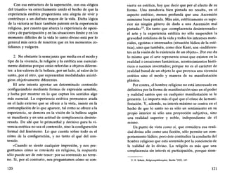 Con esa estructura de la superación, con esa «lógica
del triunfo» va estrechamente unido el hecho de que la
experiencia estética proporciona una alegría de vivir y
contribuye a un disfrute mayor de la vida. Dicha lógica
de la victoria se hace también patente en la experiencia
religiosa, por cuanto que abarca la experiencia de oposi-
ción y de participación y en las situaciones límite y en los
momento difíciles de la vida lo santo-divino está por lo
general más cerca de nosotros que en los momentos co-
tidianos y vulgares.
2. No obstante la semejanza que media en el modo y
tipo de la vivencia, la religión y la estética son esencial-
mente distintas porque están referidas a objetos diferen-
tes: a los valores de la belleza, por un lado, al valor de lo
santo, por el otro, que representan modalidades axioló-
gicas objetivamente diferentes.
El arte intenta aportar un determinado contenido
configurándolo mediante formas de expresión sensible,
y lucha por mostrar en lo que captan los sentidos algo
más esencial. La experiencia estética permanece atada
en el lado externo que se ofrece a la vista, insiste en la
contemplación de lo que aparece, tal como se ofrece a la
experiencia, se demora en la visión de la belleza según
se manifiesta y en una actitud de complacencia desinte-
resada. De ahí que lo primordial y decisivo para la vi-
vencia estética no sea el contenido, sino la configuración
formal del fenómeno. Lo que cuenta sobre todo es el
cómo de la configuración, y no tanto el qué del con-
tenido.
«Cuando se siente cualquier impresión, y nos pre-
guntamos cómo se convierte en religiosa, la respuesta
sólo puede ser de este tenor: por su contenido no terre-
no. Si, por el contrario, nos preguntamos cómo se con-
120
vierte en estética, hay que decir que por el efecto de su
forma. Una zanahoria bien pintada no resulta, en el
aspecto estético, menos profunda que una Ascensión
asimismo bien pintada. Más aún, estéticamente es supe-
rior sin ningún género de duda a una Ascensión mal
pintada»33
. En tanto que «complacencia desinteresada»
el arte y la experiencia estética no sólo suspenden la
gravedad cotidiana de la vida y todos los intereses mate-
riales, egoístas e interesados (situación lúdica de la esté-
tica), sino que también, como dice Kant, son «indiferen-
tes en la visión de la existencia de un objeto». Por eso da
lo mismo que el arte representa cosas que existen en la
realidad o creaciones fantásticas, acontecimientos histó-
ricos o sucesos inventados; porque no es el carácter de
realidad banal de un objeto lo que provoca una vivencia
estética sino el modo y manera de su manifestación
plástica.
Por contra, el hombre religioso no está interesado en
definitiva por la forma de manifestación sino en el poder
y realidad santos que en cualquier manifestación se le
presenta. Le importa más el qué que el cómo de la mani-
festación. Y, además, su interés máximo se centra en el
hecho de que lo santo no es sólo un sentimiento en su
propio interior ni sólo una proyección subjetiva, sino
una realidad superior y noble, independiente de él
mismo.
Un punto de vista como si, que considera esa reali-
dad divina sólo como una ficción, sólo permite un com-
portamiento lúdico; pero éste contradice la conducta del
hombre religioso que está sostenida por la conciencia de
la realidad de lo divino. La religión es más que una
complacencia sin interés ni participación, porque siem-
33. H. Scholz, Religionsphilosophie, Berlín 2
1922, 167.
121
 
