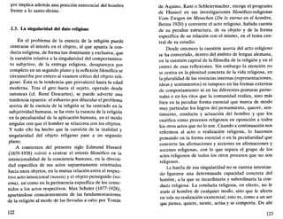 pre implica además una posición existencial del hombre
frente a lo santo-divino.
2.3. La singularidad del dato religioso
En el problema de la esencia de la religión puede
centrarse el interés en el objeto, al que apunta la con-
ducta religiosa, de forma tan dominante y exclusiva, que
la cuestión relativa a la singularidad del comportamien-
to subjetivo, de la entrega religiosa, desaparezca por
completo en un segundo plano y la reflexión filosófica se
circunscriba por entero al examen crítico del objeto reli-
gioso. Ésta es la tendencia que prevaleció hasta la edad
moderna. Tras el giro hacia el sujeto, operado desde
entonces (cf. Rene Descartes), se puede advertir una
tendencia opuesta: el esfuerzo por dilucidar el problema
acerca de la esencia de la religión se ha centrado en la
subjetividad humana, se ha visto la esencia de la religión
en la peculiaridad de la aplicación humana, en el modo
singular con que el hombre se relaciona con los objetos.
Y todo ello ha hecho que la cuestión de la realidad y
singularidad del objeto religioso pase a un segundo
plano.
A comienzos del presente siglo Edmund Husserl
(1859-1938) volvió a centrar el interés filosófico en la
intencionalidad de la conciencia humana, en la diversi-
dad específica de sus actos supuestamente orientados
hacia unos objetos, en la mutua relación entre el respec-
tivo acto intencional (noesis) y el objeto perseguido (no-
ema), así como en la pertinencia específica de los conte-
nidos a los actos respectivos. Max Scheler (1877-1928),
apartándose conscientemente de las fundamentaciones
de la religión al modo de las llevadas a cabo por Tomás
122
de Aquino, Kant o Schleiermacher, recoge el programa
de Husserl en sus investigaciones filosófico-religiosas
Vom Ewigen im Menschen {De lo eterno en el hombre,
Berna 1920) y convierte el acto religioso, habida cuenta
de su peculiar estructura, de su objeto y de la forma
específica de su relación con el mismo, en el tema cen-
tral de su estudio.
Desde entonces la cuestión acerca del acto religioso
se ha convertido, dentro del ámbito de lengua alemana,
en la cuestión capital de la filosofía de la religión y en el
centro de esas reflexiones. Sin embargo la atención no
se centra en la plenitud concreta de la vida religiosa, en
la pluralidad de las vivencias internas (representaciones,
ideas y sentimientos) ni tampoco en las formas externas
de comportamiento ni en las diferentes posturas perso-
nales o en los ritos que la comunidad realiza, sino más
bien en la peculiar forma esencial que marca de modo
muy particular los logros del pensamiento, querer, sen-
timiento, conducta y actuación del hombre y que los
cualifica como procesos religiosos en oposición a todos
los otros actos que no lo son. Cuando a continuación nos
referimos al acto o realización religiosa, lo hacemos
pensando en la forma esencial o en la peculiaridad que
convierte las afirmaciones y acciones en afirmaciones y
acciones religiosas, con lo que separa el grupo de los
actos religiosos de todos los otros procesos que no son
religiosos.
La huella de esa singularidad no se rastrea intentan-
do figurarse una determinada capacidad concreta del
hombre, a la que se incardinaría y subordinaría la con-
ducta religiosa. La conducta religiosa, en efecto, no le
atañe al hombre de cualquier modo, sino que le afecta
en toda su realización existencial; esto es, como a un ser
que piensa, quiere, siente, actúa y se comporta. De ahí
123
 