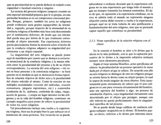 que su peculiaridad no se pueda deducir ni reducir a una
capacidad o facultad concreta y singular.
La esencia del proceso religioso tampoco consiste en
una especial intensidad psíquica que le es propia, en una
particular hondura ni en un compromiso emocional pro-
pio. Porque, primero, también los actos no religiosos
puede evidenciar unos grados equiparables de intensi-
dad y, segundo, porque respecto de la intensidad de su
conducta religiosa el hombre más bien está determinado
por el sentimiento doloroso, de modo que esa intensi-
dad queda muy por detrás de lo que realmente corres-
pondía al objeto intentado. Esa experiencia dolorosa
puede precisamente llamar la atención sobre el hecho de
que la conducta religiosa adquiere su singularidad por
orientarse a un objeto espacial.
La singularidad del acto religioso se puede poner
aquí de manifiesto por cuanto que se destaca la estructu-
ra intencional de la conducta religiosa y la mutua rela-
ción entre la peculiaridad del proceso y la de su objeto
correspondiente. La esencia del acto religioso —tal co-
mo se hace presente a la conciencia religiosa— se hará
patente en la medida en que se destacan la forma especí-
fica de relación objetiva de dicho acto y la peculiaridad
del objeto referido al mismo. Como la oración en sus
múltiples modalidades (oración del individuo, oración
comunitaria, plegaria espontánea, etc.) y contenidos
(confesión de fe, alabanza, confesión de culpa, ruego,
acción de gracias...) ocupa un lugar decisivo en las reli-
giones y en la vida del hombre religioso, constituye un
ejemplo magnífico para poner de relieve la peculiaridad
de todos los actos religiosos.
Tal procedimiento incluye una vuelta a la experien-
cia religiosa, bien sea la propia bien la que subyace en el
testimonio de otras personas. Ese recuerdo no se puede
124
infravalorar o rechazar diciendo que la experiencia reli-
giosa no es una experiencia que tenga todo el mundo y
que no siempre transmite los mismos contenidos. El da-
to de que, en oposición a la experiencia cotidiana, no la
viva ni admita todo el mundo no representa ninguna
objeción contra dicho recurso o vuelta a la experiencia,
porque aquí no se trata todavía de una justificación y
fundamentación del acto religioso, sino que se pretende
captar aquello que constituye su peculiaridad.
2.3.1. Notas específicas de la relación religiosa con el
objeto
En la oración el hombre se abre a lo divino que le
afecta en lo más profundo, con lo que la captación per-
ceptiva de lo divino y la impresión subjetiva incluyen
siempre unos elementos peculiares.
Según el viejo axioma filosófico, actus specificatur ab
obiecto: la peculiaridad de un proceso operativo le viene
dada por el objeto al que se refiere. De acuerdo con ello
un acto religioso se distingue de otro no religioso porque
se orienta hacia lo divino como su objeto propio; lo cual
lo separa de modo singular de otros objetos. Esta carac-
terización pone ciertamente de relieve que el acto reli-
gioso no es una pura vivencia circunstancial del hombre,
sino una apertura del hombre a algo, un proceso de
orientación objetiva, cuya singularidad ciertamente está
determinada por el objeto que persigue, aunque con
ello todavía no queda perfectamente clara la singulari-
dad específica de tal proceso.
No se puede desde luego calificar de conducta reli-
giosa cualquier ocupación en lo divino. El hombre pue-
de, en efecto, referirse a lo divino por intereses mera-
125
 