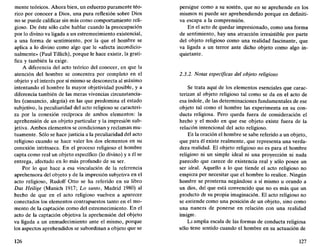 mente teóricos. Ahora bien, un esfuerzo puramente teó-
rico por conocer a Dios, una pura reflexión sobre Dios
no se puede calificar sin más como comportamiento reli-
gioso. De éste sólo cabe hablar cuando la preocupación
por lo divino va ligada a un estremecimiento existencial,
a una forma de sentimiento, por la que el hombre se
aplica a lo divino como algo que le «afecta incondicio-
nalmente» (Paul Tillich), porque le hace existir, la grati-
fica y también la exige.
A diferencia del acto teórico del conocer, en que la
atención del hombre se concentra por completo en el
objeto y el interés por sí mismo se desconecta al máximo
intentando el hombre la mayor objetividad posible, y a
diferencia también de las meras vivencias circunstancia-
les (cansancio, alegría) en las que predomina el estado
subjetivo, la peculiaridad del acto religioso se caracteri-
za por la conexión recíproca de ambos elementos: la
aprehensión de un objeto particular y la impresión sub-
jetiva. Ambos elementos se condicionan y reclaman mu-
tuamente. Sólo se hace justicia a la peculiaridad del acto
religioso cuando se hace valer los dos elementos en su
conexión intrínseca. En el proceso religioso el hombre
capta como real un objeto específico (lo divino) y a él se
entrega, afectado en lo más profundo de su ser.
Por lo que hace a esa vinculación de la referencia
aprehensora del objeto y de la impresión subjetiva en el
acto religioso, Rudolf Otto se ha referido en su libro
Das Heilige (Munich 1917; Lo santo, Madrid 1980) al
hecho de que en el acto religioso vuelven a aparecer
conectados los elementos contrapuestos tanto en el mo-
mento de la captación como del estremecimiento. En el
acto de la captación objetiva la aprehensión del objeto
va ligada a un enmudecimiento ante el mismo, porque
los aspectos aprehendidos se subordinan a objeto que se
126
persigue como a su sostén, que no se aprehende en los
mismos ni puede ser aprehendiendo porque en definiti-
va escapa a la comprensión.
En el acto de quedar impresionado, como una forma
de sentimiento, hay una atracción irresistible por parte
del objeto religioso como una realidad fascinante, que
va ligada a un terror ante dicho objeto como algo in-
quietante.
2.3.2. Notas específicas del objeto religioso
Se trata aquí de los elementos esenciales que carac-
terizan al objeto religioso tal como se da en el acto de
esa índole, de las determinaciones fundamentales de ese
objeto tal como el hombre las experimenta en su con-
ducta religiosa. Pero queda fuera de consideración el
hecho y el modo en que ese objeto existe fuera de la
relación intencional del acto religioso.
En la oración el hombre se sabe referido a un objeto,
que para él existe realmente, que representa una verda-
dera realidad. El objeto religioso no es para el hombre
religioso ni un simple ideal ni una proyección ni nada
parecido que carece de existencia real y sólo posee un
ser ideal. Aquello a lo que tiende el acto religioso no
empieza por necesitar que el hombre lo realice. Ningún
hombre se prosterna negándose a sí mismo u orando a
un dios, del que está convencido que no es más que un
producto de su propia imaginación. El acto religioso no
se entiende como una posición de un objeto, sino como
una manera de ponerse en relación con una realidad
insigne.
La amplia escala de las formas de conducta religiosa
sólo tiene sentido cuando el hombre en su actuación de
127
 