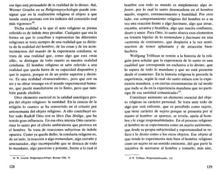 ese tipo está persuadido de la realidad de lo divino. Así,
Werner Gruehn en su Religionspsychologie puede con-
signar que en la realización religiosa el objeto a que
tiende «está provisto con los indicios del contenido real
más vigoroso»34
.
Dicha realidad a la que el acto religioso se piensa
referido es de índole muy peculiar. Cualquier que sea la
forma en que lo conciban y representan las diferentes
religiones se trata siempre de una realidad que es distin-
ta de la realidad del hombre, de las cosas y de los acon-
tecimientos del mundo de la experiencia cotidiana; se
trata de una realidad que, como algo que está «más
allá», se distingue de todo cuanto es nuestra realidad
cotidiana. El hombre religioso se sabe referido a una
realidad que queda fuera de su capacidad dispositiva y
que le supera, porque es de un poder superior y decisi-
vo. Es una realidad «transcendente», pero que con su
ser y su obrar irrumpe en el mundo experimental huma-
no, que puede manifestarse en lo finito, pero que tam-
bién puede eludirlo.
Otro elemento esencial es la calidad axiológica pro-
pia del objeto religioso: la santidad. En la ciencia de la
religión lo «santo» se ha convertido en el criterio por
antonomasia del objeto religioso. A ello contribuyó so-
bre todo Rudolf Otto con su libro Das Heilige, que ha
tenido gran influencia. En esa obra intenta Otto caracte-
rizar lo santo por el efecto ambivalente que provoca en
el hombre. Se trata de reacciones subjetivas de índole
opuesta. Como ya queda dicho, la conducta religiosa es,
de un lado, la reacción a algo tremendum, algo extraño y
amenazador, algo incomparable que se destaca de todo
lo mundano, algo pavoroso y potente, frente a lo cual el
34. W. Gruehn, Religionspsychologie, Breslau 1926, 79.
128
hombre con todo su mundo es simplemente algo in-
ferior, por lo cual lo santo desencadena en el hombre
miedo, respeto, estremecimiento y humildad. Por otro
lado, ese comportamiento religioso del hombre es a su
vez una reacción frente a algo fascinans, algo que atrae,
encanta, arrastra y beatifica, algo que suscita confianza,
deseo y amor. Para Otto, lo santo abarca esos elementos
en tensión bipolar de lo tremendum y fascinans en una
«armonía de contrastes», que despierta a la vez senti-
mientos de temor aplastante y de atracción bien-
hechora.
Wolfgang Trillhaas se remite a la historia de la reli-
gión para señalar que la experiencia de lo santo es una
cualidad que corresponde en exclusiva a lo divino, que
lo separa de todo lo mundano y que no está presente
desde el comienzo. En la historia religiosa le precede la
experiencia, según la cual «lo santo enlaza con la expe-
riencia mundana, y en ciertas circunstancias de tal modo
que nada se da en la experiencia mundana que no parti-
cipe de esa santidad comunicada»35
.
Constituye asimismo un elemento esencial del obje-
to religioso su carácter personal. Se trata ante todo de
algo que está enfrente, que es percibido como sujeto,
que tiene carácter de sujeto porque se presenta por sí
mismo al hombre: se aparece, se revela, apela al hom-
bre y le exige responsabilidades. En el proceso religioso
el hombre no se experimenta como un sujeto autónomo,
que desde su propia subjetividad y espontaneidad se re-
fiere a lo divino como a los otros objetos. Ese objeto al
que tiende lo experimenta más bien el hombre religioso
como un sujeto en un sentido eminente, del que parte la
iniciativa de acercarse al hombre y tomarlo; más aún,
35. W. Trillhaas, Religionsphilosophie, 123.
129
 