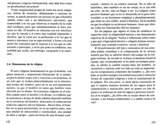 del proceso religioso fundamental, sino más bien como
su peculiaridad estructural.
Como singularidad propia de todos los actos religio-
sos, trátese de vivencias, afirmaciones o acciones in-
ternas, se puede presentar ese proceso en que el hombre
admite como real a un interlocutor (personal), que
transciende a la vez que relativiza el mundo de la reali-
dad cotidiana, pero que simultáneamente se hace pre-
sente en ella. El hombre se relaciona con ese interlocu-
tor que le vincula a sí como una realidad imponente y
decisiva, que le atrae por su perfección a la vez que le
asusta y estremece con su superioridad, y frente a la cual
siente los contrastes que le separan a la vez que se sabe
invitado a participar, y en la que pone su confianza; una
realidad que acaba, sin embargo, escapando a su capta-
ción.
2.4. Dimensiones de la religión
El acto religioso fundamental en que el hombre, con
plena atención y disponiendo libremente de sí mismo,
acepta lo divino como real y reacciona a su presencia, es
un acto que se realiza primordialmente en la interiori-
dad propia del hombre, pero no es un acto puramente
interno, ya que el hombre en tanto que hombre viene
afectado por lo divino. Si el proceso religioso es el esla-
bón común entre el hombre y lo divino, es evidente que
la naturaleza y forma de dicho eslabón depende también
de la estructura del hombre, abarcando en consecuencia
todos los aspectos del ser humano. Ahora bien, el hom-
bre no es pura interioridad, no es un espíritu puro, sino
una unidad de interioridad y exterioridad, una unidad
de alma y cuerpo —para servirnos de una fórmula tradi-
132
cional— inserto en un cosmos material. No es sólo un
individuo, sino también es un ser social; ni es tan sólo
un ente, un ser, sino un llegar a ser. La religión como
proceso humano que es no se desarrolla en la pura inte-
rioridad; es un fenómeno complejo y pluridimensional,
que tiene su cara visible, social e histórica. En la medida
en que la religión es un proceso humano, tiene que abra-
zar todas las dimensiones del ser humano.
En las páginas que siguen se trata de establecer la
conexión entre la religiosidad interior y las dimensiones
objetivas de la religión. Vamos a reflexionar sobre cómo
y por qué religiosidad interior y religión forman necesa-
riamente una realidad corpórea, social e histórica.
El descubrimiento del tipo y naturaleza de esa cone-
xión podría contribuir a la comprensión de la curiosa
tensión que hoy se advierte dentro del campo de la reli-
gión cristiana: de un lado se rechaza el dualismo hostil al
cuerpo, que eventualmente se ha dado en tiempos pasa-
dos, se afirma la unidad cuerpo-alma del hombre, se
reconocen y valoran cada vez más en toda su importan-
cia los componentes corporales del hombre; y, del otro
lado, se reciben siempre con actitud reservada y crítica las
formas de expresión religiosa y todo lo institucional de
la religión. Por una parte, se tiene plena conciencia de
que el espíritu humano necesita de los signos para la
comunicación e interacción; pero se ponen en tela de
juicio o se rechazan sin más los signos y procesos concre-
tos de la religión. ¿Se debe esto al escaso deseo de con-
creción, a las formas tradicionales o a ambas cosas a la
vez?
133
 