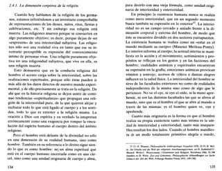 2.4.1. La dimensión corpórea de la religión
Cuando hoy hablamos de la religión de los germa-
nos, estamos refiriéndonos a un inventario comprobable
de representaciones de los dioses, mitos, ritos, fiestas y
celebraciones, etc. Y sin embargo esa religión está
muerta. Las religiones mueren porque se convierten en
algo puramente objetivo; es decir, porque dejan de ser
«expresión» de una interioridad subjetiva. Las religio-
nes sólo son una realidad viva en tanto que ese su in-
ventario perceptible es expresión del convencimiento
íntimo de personas vivas. Una religión puramente obje-
tiva sin una religiosidad subjetiva, que vive en ella, es
una religión muerta.
Esto demuestra que en la conducta religiosa del
hombre el acento carga sobre la interioridad, sobre las
realizaciones espirituales, porque sólo éstas pueden ir
más allá de los datos directos de nuestro mundo experi-
mental, y de ello precisamente se trata en la religión. De
ahí que en la historia religiosa se dejen sentir de conti-
nuo tendencias «espiritualistas» que propagan una reli-
gión de la interioridad pura, de la que quieren alejar y
rechazar todo lo que está ligado al cuerpo y a los senti-
dos, todo lo que es exterior a la religión misma. La
oración a Dios «en espíritu y en verdad» la intepretan
erróneamente como una exigencia por romper la vincu-
lación del espíritu humano al cuerpo dentro del ámbito
religioso.
Pero el hombre está delante de la divinidad no sólo
en una dimensión de su realidad humana, sino como
hombre. También en su referencia a lo divino sigue sien-
do lo que es como hombre: noj un alma espiritual que
está en el cuerpo humano encerrada como en una cár-
cel, sino como una unidad originaria de cuerpo y alma,
134
para decirlo con una vieja fórmula, como unidad origi-
naria de interioridad y exterioridad.
En principio la existencia humana nunca se realiza
como mera interioridad, que en un segundo momento
busca también su expresión en lo exterior37
. La interio-
ridad no es un campo cercado y aislado frente a la di-
mensión corporal y externa del hombre, de modo que
éste se encuentre dividido en dos sectores yuxtapuestos.
La existencia humana se realiza como un «estar en el
mundo mediante su cuerpo» (Maurice Merleau-Ponty).
Lo interior informa al cuerpo; la actitud interna se mani-
fiesta en la acción y el movimiento; sentimientos y pro-
pósitos se reflejan en los gestos y en las facciones del
hombre; cualidades anímicas y espirituales encuentran
su expresión en la grafía; emociones anímicas provocan
vómitos y sonrojo; accesos de cólera o danzas alegres
influyen en la salud física. La interioridad del hombre se
sirve de las facultades exteriores no como de realidades
independientes de la misma sino como de algo que le
pertenece. No ve el ojo, ni oye el oído, ni la mano apre-
hende, ni son las distintas facultades las que se abren al
mundo, sino que es el hombre el que se abre al mundo a
través de las mismas: es el hombre quien ve, oye y
aprehende.
Cuanto más originaria es la forma en que el hombre
realiza su propia existencia tanto más íntima es la uni-
dad de interioridad y exterioridad, tanto más insepara-
bles resultan los dos lados. Cuando el hombre manifies-
ta de un modo totalmente primitivo alegría o miedo,
37. Cf. H. Plessner, Philosophische Anthropologie, Francfort 1970, 35-55; B. Wel-
le, Der Glaube und die Well der religiosen Anschauungsformen, en H. Kahlefeld-U.
Mann-B. Welte-C. Westermann, Christentum und Religión, Ratisbona 1966, 91-106
(también en B. Welte, Zeit und Geheimnis. Philosophische Abhandlungen zur Sache
Gottesin der Zeit der Welt, Friburgo-Basilea-Viena 1975, 149-158).
135
 