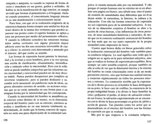 simpatía o antipatía, es cuando se expresa de forma di-
recta e inmediata en sus gestos, guiños y actitudes. Al
hablar se da la manifestación de algo interior, se cumple
un todo que forman el pensamiento y el lenguaje. Inclu-
so cuando pensamos, el concomitante lenguaje interno
es ya una manifestación o exteriorización inicial.
Pues bien, eso que en la realización originaria de la
existencia humana forma siempre una unidad no deja de
tener dentro de la misma dos vertientes que pueden se-
pararse tan pronto como el espíritu humano se aplica a
esos sus procesos por medio del pensamiento reflexivo.
Y cuando la reflexión considera las relaciones mutuas
entre ambas vertientes con alguna precisión mayor
advierte entre las dos una secuencia irreversible de cau-
sa y efecto: lo exterior está determinado y animado por
el interior, del que recibe su sentido.
Las formas de expresión hacen patente la interiori-
dad y la revelan a otros hombres; pero a su vez ejercen
una acción de clarificación, afianzamiento, intensifica-
ción y estímulo sobre la interioridad. Pero con la refle-
xión se puede también comprobar que las relaciones en-
tre interioridad y exterioridad pueden ser de muy diver-
sa índole. Nunca pueden desaparecer por completo ni
invertirse totalmente, pero sí pueden deslizarse y su-
cumbir en lo inesencial: en palabrería vacía de ideas, en
gestos afectados carentes de sentido, en acciones exter-
nas que ya no están animadas en una forma pura o en
ninguna forma por la interioridad que les corresponde.
Cuando la interioridad del hombre se manifiesta en
lo exterior como distinto de sí misma, en la dimensión
corporal del hombre junto con su entorno, entonces se
realiza y manifiesta no en una materia totalmente in-
determinada, de modo que la forma concreta de expre-
sión no sería una pura objetivación de la intimidad sub-
136
jetiva ni estaría animada sólo por esa intimidad. Y ello
porque el cuerpo humano con su entorno no es en abso-
luto una página en blanco, una tabula rasa, sino el punto
de reunión de causalidades muy diferentes que en él se
dejan sentir: la naturaleza, la historia, la cultura y la
educación. Con ello las formas concretas de expresión
no son expresión pura de la intimidad subjetiva. A tra-
vés de su dimensión corpórea el hombre se abre a la
acción de otras fuerzas, a las influencias de otras perso-
nas, de unas causalidades históricas y naturales; de mo-
do que en la concreta realización existencial del hombre
no hay nada que no sea tanto expresión de la propia
intimidad como impresión de fuera.
Cuanto aquí hemos dicho en líneas generales sobre
la realización existencial del hombre vale también para
su conducta religiosa. Lo cual significa ante todo que la
religión no se agota en la pura intimidad subjetiva, sino
que se realiza en formas de expresión perceptibles; lleva
siempre un cuño sensible-corporal, porque también en
ella se echa de ver que la dimensión interna y la externa
del hombre no están relacionadas entre sí de un modo
puramente externo, sino que forman una unidad interna
y cooperan orgánicamente en todos los procesos inter-
nos y externos. La conmoción terrible que la experien-
cia de lo divino provoca en el hombre le hace doblegarse
en su gesto, le hace caer de rodillas; la conciencia de la
propia indignidad frente a lo divino le hace humillar la
vista y golpearse el pecho; el deseo de salvación extien-
de sus brazos; la salvación experimentada en su encuen-
tro con lo divino le hace prorrumpir en gritos de júbilo y
acción de gracias. Tan plurales como los actos que se
desencadenan en el interior del hombre son las formas
de expresión en que se realizan.
Mas por lo que respecta a la conducta religiosa,
137
 