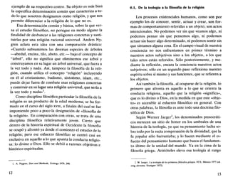 ejemplo de su respectivo centro. Su objeto es más bien
la específica determinación común que caracteriza a to-
do lo que nosotros designamos como religión, y que nos
permite diferenciar a la religión de lo que no es.
Esa determinación común y básica, sobre la que ver-
sa el estudio filosófico, no persigue en modo alguno la
finalidad de deshancar a las religiones concretas y susti-
tuirlas por una religión racional universal. Anders Ny-
gren aclara esta idea con una comparación drástica:
«Cuando subsumimos las diversas especies de árboles
—abedul, encina, tilo, abeto, etc.— bajo el concepto de
"árbol", ello no significa que eliminemos ese árbol y
construyamos en su lugar un árbol universal, que fuera a
la vez todo y nada. Así, tampoco la filosofía de la reli-
gión, cuando utiliza el concepto "religión" incluyendo
en él al cristianismo, budismo, sintoísmo, islam, etc.,
puede dejar fuera de combate esas religiones concretas
y construir en su lugar una religión universal, que sería a
la vez todo y nada»1
.
Como disciplina filosófica particular la filosofía de la
religión es un producto de la edad moderna; se ha for-
mado en el curso del siglo xvm, a finales del cual se fue
imponiendo poco a poco la designación de «filosofía de
la religión». En comparación con otras, se trata de una
disciplina filosófica relativamente joven. Cierto que
dentro de la historia espiritual de Occidente la filosofía
se ocupó y afrontó ya desde el comienzo el estudio de la
religión; pero ese esfuerzo filosófico se centró casi en
exclusiva en aquello a lo que apunta la conducta religio-
sa: lo divino o Dios. Ello se debió a razones objetivas e
histórico-espirituales.
1. A. Nygren, Sinn und Methode, Gotinga 1979, 390.
12
0.1. De la teología a lafilosofíade la religión
Los procesos existenciales humanos, como son por
ejemplo los de conocer, sentir, actuar y crear, son for-
mas de comportamiento referidas a un objeto; son actos
intencionales. No podemos ver sin que veamos algo, ni
podemos pensar sin que pensemos algo, ni podemos
actuar sin hacer algo determinado, ni podemos sentir sin
que sintamos alguna cosa. En el campo visual de nuestra
conciencia no nos enfrentamos en primer término a
nuestros actos subjetivos sino a los objetos, a los que
tales actos están referidos. Sólo posteriormente, y me-
diante la reflexión, encara la conciencia nuestros actos
subjetivos; sólo en un segundo paso reflexiona nuestro
espíritu sobre sí mismo y sus funciones, que se refieren a
los objetos.
Así también la filosofía, al ocuparse de la religión, lo
primero que afronta es aquello a lo que se orienta la
conducta religiosa, aquello que la religión «significa»,
que es lo divino o Dios, en la medida en que este «obje-
to» es accesible al esfuerzo filosófico en general. Con
otras palabras, la filosofía es ante todo una doctrina filo-
sófica de Dios.
Según Werner Jaeger2
, los denominados presocráti-
cos merecen un sitio de honor en los umbrales de una
historia de la teología, ya que su pensamiento lucha so-
bre todo por la recta comprensión de la divinidad, que la
fe popular sólo barruntaba; y lo hacen mediante el es-
fuerzo del pensamiento humano que busca el fundamen-
to último de la unidad del mundo. Ya en la cima de la
filosofía griega, Aristóteles eleva esa teología al rango
2. W. Jaeger, La teología de los primeros filósofos griegos, FCE, México 1977 (ed.
orig. alemana: Stuttgart 1953).
13
 