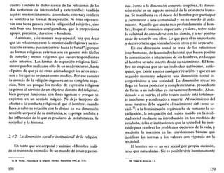 cuenta también lo dicho acerca de las relaciones de las
dos vertientes de interioridad y exterioridad: también
aquí el interior determina la conducta externa y confiere
su sentido a las formas de expresión. Ni éstas represen-
tan una tarea pesada para la religiosidad subjetiva, sino
más bien una forma configuradora, que le proporciona
apoyo, precisión, duración y hondura.
Asimismo, y de manera muy especial, hay que decir
que las relaciones entre la interioridad religiosa y su rea-
lización externa pueden derivar hacia lo banal38
; porque
las formas religiosas externas son en general más fáciles
de cumplir y menos exigentes que sus correspondientes
actos internos. Las formas de expresión religiosa fácil-
mente pueden realizarse sólo de un modo externo, hasta
el punto de que ya no estén animadas por los actos inter-
nos a los que se ordenan como medios. Por ese camino
la esencia de la religión degenera en su completa nega-
ción, bien sea porque los medios de expresión religiosa
se ponen al servicio de un objetivo distinto del religioso,
bien porque funcionan con fines egoístas o porque se
explotan en un sentido mágico. Ni deja tampoco de
afectar a la conducta religiosa el que el hombre, cuando
lleva a cabo su relación con lo divino en esa dimensión
sensible-corporal de su existencia, se exponga también a
las influencias de lo que es producto de la naturaleza, la
sociedad y la historia.
2.4.2. La dimensión social e institucional de la religión.
En tanto que ser corporal y anímico el hombre reali-
za su existencia en medio de un mundo de cosas y perso-
38. B. Welte, Filosofía de la religión, Herder, Barcelona 1982, p. 251s.
138
ñas. Junto a la dimensión concreta corpórea, la dimen-
sión social es un aspecto esencial de la existencia huma-
na. Se manifiesta en el deseo del hombre por participar
y pertenecer a una comunidad y en su miedo al aisla-
miento. Aquello que afecta más profundamente al hom-
bre, lo que él considera importante y valora, sobre todo
la voluntad de entenderse con los demás, y a ser posible
estar de acuerdo con ellos. Lo que para él es importante
y decisivo tiene que vincularlo con otros y no separarlo.
En esa dimensión social se trata de las relaciones
interhumanas, de la unidad relacional que hacen posible
la comunicación e interacción de los hombres, en las que
el hombre se sabe inserto desde su nacimiento. El hom-
bre no empieza por ser un individuo autónomo, autár-
quico, que existe ajeno a cualquier relación, y que en un
segundo momento adquiere una dimensión social in-
corporándose a una sociedad. La dimensión social no
llega en forma posterior y complementaria, procedente
de fuera, a un individuo ya plenamente formado. Aban-
donado a su suerte, el niño recién nacido está totalmen-
te indefenso y condenado a muerte. Al nacimiento del
seno materno debe seguirle el nacimiento del «seno so-
cial»39
; a la hominización orgánica ha de sumarse la so-
cialización, la integración del recién nacido en la reali-
dad social mediante su introducción en los modelos de
conducta, roles e instituciones que la sociedad ha insti-
tuido para resolver los problemas decisivos de la vida, y
mediante la inserción en las convicciones básicas que
justifican las normas y los valores con vigencia en la
sociedad.
El hombre no es un ser social por propia decisión,
sino «por naturaleza». No es posible vivir humanamente
39. Véase lo dicho en 1.4.
139
 
