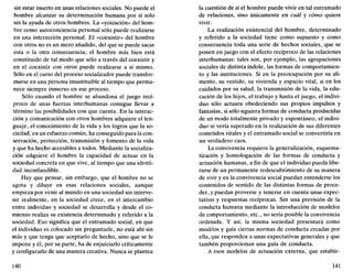 sin estar inserto en unas relaciones sociales. No puede el
hombre alcanzar su determinación humana por sí solo
sin la ayuda de otros hombres. La «yoización» del hom-
bre como autoconciencia personal sólo puede realizarse
en una interacción personal. El «coexistir» del hombre
con otros no es un mero añadido, del que se puede sacar
esta o la otra consecuencia; el hombre más bien está
constituido de tal modo que sólo a través del coexistir y
en el coexistir con otros puede realizarse a sí mismo.
Sólo en el curso del proceso socializador puede transfor-
marse en una persona insustituible al tiempo que perma-
nece siempre inmerso en ese proceso.
Sólo cuando el hombre se abandona el juego recí-
proco de unas fuerzas interhumanas consigue llevar a
término las posibilidades con que cuenta. En la interac-
ción y comunicación con otros hombres adquiere el len-
guaje, el conocimiento de la vida y los logros que la so-
ciedad, en un esfuerzo común, ha conseguido para la con-
servación, protección, transmisión y fomento de la vida
y que ha hecho accesibles a todos. Mediante la socializa-
ción adquiere el hombre la capacidad de actuar en la
sociedad concreta en que vive, al tiempo que una identi-
dad inconfundible.
Hay que pensar, sin embargo, que el hombre no se
agota y diluye en esas relaciones sociales, aunque
empieza por venir al mundo en una sociedad sin interve-
nir realmente, en la sociedad crece, en el intercambio
entre individuo y sociedad se desarrolla y desde el co-
mienzo realiza su existencia determinado y referido a la
sociedad. Eso significa que el entramado social, en que
el individuo es colocado sin preguntarle, no está ahí sin
más y que tenga que aceptarlo de hecho, sino que se le
impone y él, por su parte, ha de enjuiciarlo críticamente
y configurarlo de una manera creativa. Nunca se plantea
140
la cuestión de si el hombre puede vivir en tal entramado
de relaciones, sino únicamente en cuál y cómo quiere
vivir.
La realización existencial del hombre, determinado
y referido a la sociedad tiene como supuesto y como
consecuencia toda una serie de hechos sociales, que se
ponen en juego con el efecto recíproco de las relaciones
interhumanas: tales son, por ejemplo, las agrupaciones
sociales de distinta índole, las formas de comportamien-
to y las instituciones. Si en la preocupación por su ali-
mento, su vestido, su vivienda y espacio vital, si en los
cuidados por su salud, la transmisión de la vida, la edu-
cación de los hijos, el trabajo y hasta el juego, el indivi-
duo sólo actuara obedeciendo sus propios impulsos y
fantasías, si sólo siguiera formas de conducta producidas
de un modo totalmente privado y espontáneo, el indivi-
duo se vería superado en la realización de sus diferentes
cometidos vitales y el entramado social se convertiría en
un verdadero caos.
La convivencia requiere la generalización, esquema-
tización y homologación de las formas de conducta y
actuación humanas, a fin de que el individuo pueda libe-
rarse de un permanente redescubrimiento de su manera
de vivir y en la convivencia social puedan entenderse los
contenidos de sentido de las distintas formas de proce-
der, y puedan proverse y tenerse en cuenta unas expec-
tativas y respuestas recíprocas. Sin una previsión de la
conducta humana mediante la introducción de modelos
de comportamiento, etc., no sería posible la convivencia
ordenada. Y así, la misma sociedad presentará como
modelos y guía ciertas normas de conducta creadas por
ella, que responden a unas expectativas generales y que
también proporcionan una guía de conducta.
A esos modelos de actuación externa, que estable-
141
 