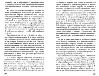 vitándolos a que se adhieran a él. El hombre experimen-
ta el misterio divino no como algo a lo que sólo él puede
pretender el acceso sin incorporar también a sus seme-
jantes.
La huella social de la religiosidad del individuo de-
pende en buena parte de la acción que hombres con
especiales dotes religiosas ejercen sobre otros. Aunque
toda religiosidad tiene sus raíces en el estremecimiento
subjetivo que lo divino produce, tal religiosidad no la
viven todos de la misma manera. El hombre religiosa-
mente menos dotado necesita de un guía; tal vez tenga
que empezar por ser llevado de su dispersión a un reco-
gimiento interior, tal vez tengan que abrírsele los senti-
dos para que pueda conocer la verdadera importancia
de los fenómenos religiosos y percibir así la sacudida de
lo divino.
La realidad divina, a la que en definitiva se refiere el
acto religioso, no es ciertamente de la misma naturaleza
que los datos y relaciones de nuestro mundo experimen-
tal que tenemos directamente ante los ojos. Es verdad
que se manifiesta en este mundo; pero de tal modo que
persiste una dualidad entre los fenómenos religiosos y la
realidad divina, en el sentido de que ésta no se identifica
por completo con la manifestación religiosa. Tal mani-
festación es un medio expresivo que nunca capta y agota
por completo lo divino, sino que queda por detrás de
aquello a lo que señala.
Si el proceso religioso del hombre, en virtud de la
dimensión social del ser humano, se desarrolla hasta la
manifestación pública de una comunidad religiosa, y si
toda convivencia ordenada tiene como supuesto y como
secuela los hechos sociales antes mencionados, eso sig-
nifica en concreto que también la religión implica un
proceso en el curso del cual se forman, para la respecti-
144
va comunidad religiosa, unos dogmas y símbolos fijos
capaces de ganarse el asentimiento general, se desarro-
llan determinadas normas religiosas de conducta y
actuación, los individuos asumen determinadas funcio-
nes que acaban cristalizando en roles y posiciones preci-
sas y se establecen formas determinadas a fin de poder
transmitir las doctrinas de fe, las normas y valores a
otros hombres y a la generación siguiente. En una pala-
bra: cristaliza de un modo perfectamente definido la for-
ma en que ha de discurrir la vida religiosa en la comuni-
dad. E inevitablemente se llega a la institucionalización
de la religión. La importancia del asunto, que está en
juego al tratarse del tema religioso, refuerza aún más la
tendencia a la institucionalización, pues cuanto más de-
cisivo y transcendente es algo para el hombre tanto más
intenta asegurarlo de una manera regulada, supraindivi-
dual y duradera para su conservación y transmisión a
otros.
Lo que de forma generalísima se ha dicho acerca del
efecto distinto y ambivalente de la inevitable institucio-
nalización se aplica en grado eminente a la religión. La
fuerza sugestiva que poseen las formas de expresión, los
modos de comportamiento y los roles institucionaliza-
dos contribuye a despertar la vida religiosa del indivi-
duo, le da apoyo y firmeza al tiempo que la preserva de
estrecheces y parcialidades subjetivas.
Pero tal institucionalización comporta también cier-
tos peligros: puede provocar un proselitismo adocenado
y fomentar una piedad puramente externa, que ahogan
la religiosidad personal. Más aún, hemos de conceder
que el proceso religioso personal siempre experimenta
ciertas tensiones con la institucionalización religiosa. Y
ello es así, porque tal proceso religioso, en el que se
trata de que el hombre acepte personalmente como real
145
 
