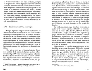 lo divino supramundano con plena confianza, siempre
ha de precaverse contra el peligro que viene dado con
cualquier institucionalización: que la esencia transcen-
dente del proceso fundamental se ahogue o pierda en las
formas de la institución, que sirva a la misma y no a lo
divino, lo cual está por encima de cualquier religión ins-
titucionalizada y por encima de todo lo mundano. Por
otra parte, todo eso vale, por cuanto que la vida religio-
sa necesita de la institucionalización para poder realizar-
se como un acto plenamente humano, afianzarse y se-
guir transmitiéndose.
2.4.3. La dimensión histórica de la religión
Aunque el proceso religioso apunta en definitiva no
al mundo ni a nada existente en él, sino a una realidad
que está por encima y «más allá», de hecho se desarrolla
en el marco de este mundo, recibe su forma en el espa-
cio y con el tiempo, está sujeto a la limitación, plurali-
dad y temporalidad de todo lo mundano, se inserta en la
multiplicidad de formas de conducta religiosa y está con-
dicionado no sólo por la dimensión corpórea y social de
la existencia humana sino también por su dimensión his-
tórica.
¿Qué quiere decir, qué es lo que abarca esa dimen-
sión histórica de la existencia humana y cómo influye
sobre la religión?40
Tener historia es algo específico del
hombre; el animal no tiene historia en sentido estricto;
sólo dispone de un espacio minúsculo para adaptarse a
su entorno, y mediante unos instintos innatos, sin que
40. Para lo que sigue véase A. Brunner, Ceschichilichkeit, Berna-Munich 1961; G.
Bauer, Geschkhiiichkeit. Wege und Irrwege eines Begriffs, Berlín 1963.
146
concurran su reflexión y elección libres, es empujado
hacia aquello que le es útil y sirve a la conservación de la
vida. Tener historia, existir de una forma histórica, no
significa únicamente existir en el tiempo, en un movi-
miento con un antes y un después, en un cambio cons-
tante de llegar a ser y desaparecer, a lo que está sujeto
todo lo finito. Significa también algo más que experi-
mentar una evolución orgánica. Historia en sentido es-
tricto sólo se da cuando está en juego la libertad; cuando
el acontecer no se deriva simplemente de algo anterior
sino que siempre está en juego por mor de unas decisio-
nes. Existir de ese modo histórico es algo propio del
hombre.
La moderna antropología filosófica, empeñada en
esclarecer la posición especial del hombre en compara-
ción con el animal (Max Scheler, Helmuth Plessner,
Arnold Gehlen,'etc.)41
, considera como específico y
propio del animal su «vinculación al entorno» (Umwelt-
gebundenheit), significando por «entorno» la perspecti-
va innata y propia de la especie, el sector de la realidad
que se define por el conjunto de las notas positivas o
negativas importantes para la propia supervivencia y pa-
ra la vida de la especie.
El ser humano, en cambio, se caracteriza por su ma-
leabilidad y «apertura al mundo». El hombre no está
atado a los instintos ni está fijo en un determinado en-
torno, sino que está libre de éste y abierto al mundo.
Cierto que también en el hombre hay formas de com-
portamiento innatas y esquemas de conducta propios de
la especie (los de mamar, reír y llorar...); pero no fijan
el comportamiento humano de una vez para siempre,
sino que pueden cambiar con la cultura.
41. Cf. W. Pannenberg, Anthropologie, 25-39.
147
 