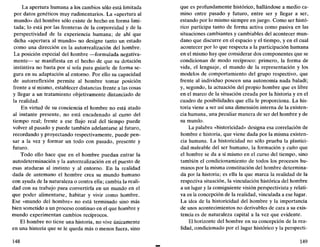 La apertura humana a los cambios sólo está limitada
por datos genéticos muy rudimentarios. La «apertura al
mundo» del hombre sólo existe de hecho en forma limi-
tada; lo está por las fronteras de la corporeidad y de la
perspectividad de la experiencia humana; de ahí que
dicha «apertura al mundo» no designe tanto un estado
como una dirección en la autorrealización del hombre.
La posición especial del hombre —formulada negativa-
mente— se manifiesta en el hecho de que su dotación
instintiva no basta por sí sola para guiarle de forma se-
gura en su adaptación al entorno. Por ello su capacidad
de autorreflexión permite al hombre tomar posición
frente a sí mismo, establecer distancias frente a las cosas
y llegar a un tratamiento objetivamente distanciado de
la realidad.
En virtud de su conciencia el hombre no está atado
al instante presente, no está encadenado al curso del
tiempo real; frente a ese flujo real del tiempo puede
volver al pasado y puede también adelantarse al futuro,
recordando y proyectando respectivamente, puede pen-
sar a la vez y formar un todo con pasado, presente y
futuro.
Todo ello hace que en el hombre puedan entrar la
autodeterminación y la autorrealización en el puesto de
esas ataduras al instinto y al entorno. En la realidad
dada de antemano el hombre crea su mundo humano
con ayuda de la naturaleza o contra ella; cambia la reali-
dad con su trabajo para convertirla en un mundo en el
que poder alimentarse, habitar y vivir como hombre.
Ese «mundo del hombre» no está terminado sino más
bien sometido a un proceso continuo en el que hombre y
mundo experimentan cambios recíprocos.
El hombre no tiene una historia, no vive únicamente
en una historia que se le queda más o menos fuera, sino
148
que es profundamente histórico, hallándose a medio ca-
mino entre pasado y futuro, entre ser y llegar a ser,
estando por lo mismo siempre en juego. Como ser histó-
rico participa tanto de forma activa como pasiva en las
situaciones cambiantes y cambiables del acontecer mun-
dano que discurre en el espacio y el tiempo, y en el cual
acontecer por lo que respecta a la participación humana
en el mismo hay que considerar dos componentes que se
condicionan de modo recíproco: primero, la forma de
vida, el lenguaje, el mundo de la representación y los
modelos de comportamiento del grupo respectivo, que
frente al individuo poseen una autonomía nada baladí;
y, segundo, la actuación del propio hombre que es libre
en el marco de la situación creada por la historia y en el
cuadro de posibilidades que ella le proporciona. La his-
toria viene a ser así una dimensión interna de la existen-
cia humana, una peculiar manera de ser del hombre y de
su mundo.
La palabra «historicidad» designa esa correlación de
hombre e historia, que viene dada por la misma existen-
cia humana. La historicidad no sólo prueba la plastici-
dad maleable del ser humano, la formación y cuño que
el hombre se da a sí mismo en el curso del tiempo, sino
también el condicionamiento de todos los procesos hu-
manos por la misma constitución del hombre determina-
da por la historia; es ella la que marca la realidad de la
respectiva situación, la vinculación histórica del hombre
a un lugar y la consiguiente visión perspectivista y relati-
va en la concepción de la realidad, vinculada a ese lugar.
La idea de la historicidad del hombre y la importancia
de unos acontecimientos no derivables de cara a su exis-
tencia es de naturaleza capital a la vez que evidente.
El horizonte del hombre en su concepción de la rea-
lidad, condicionado por el lugar histórico y la perspecti-
149
 