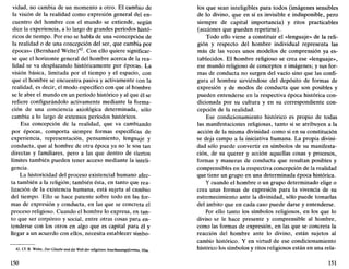 vidad, no cambia de un momento a otro. El cambio de
la visión de la realidad como expresión general del en-
cuentro del hombre con el mundo se extiende, según
dice la experiencia, a lo largo de grandes períodos histó-
ricos de tiempo. Por eso se habla de una «concepción de
la realidad o de una concepción del ser, que cambia por
épocas» (Bernhard Welte)42
. Con ello quiere significar-
se que el horizonte general del hombre acerca de la rea-
lidad se va desplazando históricamente por épocas. La
visión básica, limitada por el tiempo y el espacio, con
que el hombre se encuentra pasiva y activamente con la
realidad, es decir, el modo específico con que al hombre
se le abre el mundo en un período histórico y al que él se
refiere configurándolo activamente mediante la forma-
ción de una conciencia axiológica determinada, sólo
cambia a lo largo de extensos períodos históricos.
Esa concepción de la realidad, que va cambiando
por épocas, comporta siempre formas específicas de
experiencia, representación, pensamiento, lenguaje y
conducta, que al hombre de otra época ya no le son tan
directas y familiares, pero a las que dentro de ciertos
límites también pueden tener acceso mediante la inteli-
gencia.
La historicidad del proceso existencial humano afec-
ta también a la religión; también ésta, en tanto que rea-
lización de la existencia humana, está sujeta al cambio
del tiempo. Ello se hace patente sobre todo en las for-
mas de expresión y conducta, en las que se concreta el
proceso religioso. Cuando el hombre lo expresa, en tan-
to que ser corpóreo y social, entre otras cosas para en-
tenderse con los otros en algo que es capital para él y
llegar a un acuerdo con ellos, necesita establecer símbo-
42. Cf. B. Welte, Der Claube unddie Wellder religiósen Anschauungsformen, 95ss.
150
los que sean inteligibles para todos (imágenes sensibles
de lo divino, que en sí es invisible e indisponible, pero
siempre de capital importancia) y ritos practicables
(acciones que pueden repetirse).
Todo ello viene a constituir el «lenguaje» de la reli-
gión y respecto del hombre individual representa las
más de las veces unos modelos de comprensión ya es-
tablecidos. El hombre religioso se crea ese «lenguaje»,
ese mundo religioso de conceptos e imágenes; y sus for-
mas de conducta no surgen del vacío sino que las confi-
gura el hombre sirviéndose del depósito de formas de
expresión y de modos de conducta que son posibles y
pueden entenderse en la respectiva época histórica con-
dicionada por su cultura y en su correspondiente con-
cepción de la realidad.
Ese condicionamiento histórico es propio de todas
las manifestaciones religiosas, tanto si se atribuyen a la
acción de la misma divinidad como si en su constitución
se deja campo a la iniciativa humana. La propia divini-
dad sólo puede convertir en símbolos de su manifesta-
ción, de su querer y acción aquellas cosas y procesos,
formas y maneras de conducta que resultan posibles y
comprensibles en la respectiva concepción de la realidad
que tiene un grupo en una determinada época histórica.
Y cuando el hombre o un grupo determinado elige o
crea unas formas de expresión para la vivencia de su
estremecimiento ante la divinidad, sólo puede tomarlas
del ámbito que en cada caso puede darse y entenderse.
Por ello tanto los símbolos religiosos, en los que lo
divino se le hace presente y comprensible al hombre,
como las formas de expresión, en las que se concreta la
reacción del hombre ante lo divino, están sujetos al
cambio histórico. Y en virtud de ese condicionamiento
histórico los símbolos y ritos religiosos están en una rela-
151
 