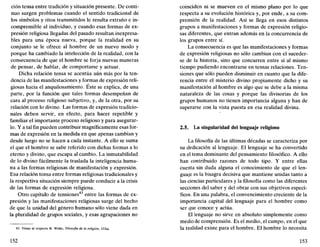 ción tensa entre tradición y situación presente. De conti-
nuo surgen problemas cuando el sentido tradicional de
los símbolos y ritos transmitidos le resulta extraño e in-
comprensible al individuo, y cuando esas formas de ex-
presión religiosa llegadas del pasado resultan inexpresa-
bles para una época nueva, porque la realidad en su
conjunto se le ofrece al hombre de un nuevo modo y
porque ha cambiado la intelección de la realidad, con la
consecuencia de que el hombre se forja nuevas maneras
de pensar, de hablar, de comportarse y actuar.
Dicha relación tensa se acentúa aún más por la ten-
dencia de las manifestaciones y formas de expresión reli-
giosas hacia el anquilosamiento. Éste se explica, de una
parte, por la función que tales formas desempeñan de
cara al proceso religioso subjetivo, y, de la otra, por su
relación con lo divino. Las formas de expresión tradicio-
nales deben servir, en efecto, para hacer repetible y
familiar el importante proceso religioso y para asegurar-
lo. Y a tal fin pueden contribuir magníficamente esas for-
mas de expresión en la medida en que apenas cambian y
desde luego no se hacen a cada instante. A ello se suma
el que el hombre se sabe referido con dichas formas a lo
eterno y divino, que escapa al cambio. La inmutabilidad
de lo divino fácilmente la traslada la inteligencia huma-
na a las formas religiosas de manifestación y expresión.
Esa relación tensa entre formas religiosas tradicionales y
la respectiva situación siempre puede conducir a la crisis
de las formas de expresión religiosa.
Otro capítulo de tensiones43
entre las formas de ex-
presión y las manifestaciones religiosas surge del hecho
de que la unidad del género humano sólo viene dada en
la pluralidad de grupos sociales, y esas agrupaciones no
43. Véase al respecto B. Welte, Filosofía de la religión, 153ss.
152
coinciden ni se mueven en el mismo plano por lo que
respecta a su evolución histórica y, por ende, a su com-
prensión de la realidad. Así se llega en esos distintos
grupos a manifestaciones y formas de expresión religio-
sas diferentes, que entran además en la concurrencia de
los grupos entre sí.
La consecuencia es que las manifestaciones y formas
de expresión religiosas no sólo cambian con el suceder-
se de la historia, sino que concurren entre sí al mismo
tiempo pudiendo encontrarse en tensas relaciones. Ten-
siones que sólo pueden disminuir en cuanto que la dife-
rencia entre el misterio divino propiamente dicho y su
manifestación al hombre es algo que se debe a la misma
naturaleza de las cosas y porque las divisorias de los
grupos humanos no tienen importancia alguna y han de
superarse con la vista puesta en esa realidad divina.
2.5. La singularidad del lenguaje religioso
La filosofía de las últimas décadas se caracteriza por
su dedicación al lenguaje. El lenguaje se ha convertido
en el tema dominante del pensamiento filosófico. A ello
han contribuido razones de todo tipo. Y entre ellas
cuenta sin duda alguna el conocimiento de que el len-
guaje es la bisagra decisiva que mantiene unidas tanto a
las ciencias particulares y la filosofía como las diferentes
secciones del saber y del obrar con sus objetivos especí-
ficos. En una palabra, el convencimiento creciente de la
importancia capital del lenguaje para el hombre como
ser que conoce y actúa.
El lenguaje no sirve en absoluto simplemente como
medio de comprensión. Es el medio, el campo, en el que
la realidad existe para el hombre. El hombre lo necesita
153
 