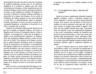 para formarse una idea clara de las cosas; sin el lenguaje
la realidad continuaría cerrada para él. La referencia
lingüística de la realidad no significa que ésta venga
constituida por el lenguaje; afirma simplemente que de-
pende del lenguaje el que nosotros prestemos atención y
el modo en que captamos la realidad. El lenguaje no
sólo abre al hombre la realidad, también contribuye al
desarrollo de la misma vida humana. De ese modo la
realización del anhelo humano de una vida individual
y social libre va indisolublemente unida al lenguaje.
Cuando a un hombre se le priva en todo o en parte de la
comunidad lingüística, se perjudica el desarrollo de su
vida y la misma vida se atrofia.
También en la filosofía religiosa puede advertirse un
giro de la religión al lenguaje religioso. El interés se
desplaza cada vez más de la pregunta objetiva «¿Qué es
religión?» a la pregunta de «¿Qué tipo de lenguaje se
emplea en las manifestaciones religiosas?» Se inquiere
así lo que el lenguaje religioso expresa y cuál es su rela-
ción con el objeto. En ocasiones se ha llegado a pensar
que se podía demostrar fácilmente cómo ese lenguaje
carecía de importancia y de contenido. La investigación
del lenguaje religioso no se entiende ya como una mera
cuestión preliminar, tras cuyo estudio y solución se po-
dría pasar al tema mismo de la religión. La función del
lenguaje, que se hace patente en el saber acerca de la
realidad, no es en el análisis filosófico del lenguaje reli-
gioso un simple estudio preparatorio del instrumento
lingüístico, que podría separarse de la discusión propia-
mente dicha del tema, sino que versa sobre el asunto
mismo de la religión tal como se le presenta al hombre
religioso.
Antes de entrar en la peculiaridad del lenguaje reli-
gioso vamos a recordar los múltiples logros del lenguaje
154
en general, que tampoco en el ámbito religioso se han
perdido.
2.5.1. La pluralidad de los logros o funciones del
lenguaje44
Según un prejuicio ampliamente difundido lenguaje
significa consignar, anotar y reproducir aquello que
existe realmente, al modo con que un mapa reproduce
un país. Pero nuestro acto del habla no sólo anota la
realidad, no sólo la reproduce; hace algo más. De ordi-
nario usamos el lenguaje para hablar a alguien. Pero
decir una cosa significa además hacer algo. Tan pronto
como nos fijamos en que una manifestación lingüística
es una acción, descubrimos también de inmediato que
puede servir para muchos fines, y entre otras cosas, para
anunciar algo, para prometer, avisar, amenazar y man-
dar. Las acciones lingüísticas son de índole plural, y has-
ta la misma expresión lingüística puede producir efectos
totalmente distintos según la respectiva situación co-
loquial.
Lo que el lenguaje logra no se puede reducir a un
denominador común. Así, está fuera de cuestión que el
lenguaje es un medio de intercambio espiritual entre los
hombres; mas no se agota con tal empleo y finalidad.
Sería además una concepción muy simplista entender el
lenguaje en su función comunicativa como un mero ins-
trumento neutral, con cuya ayuda, e independientemen-
te del lenguaje, se intercambiarían unos contenidos exis-
tentes objetivos entre el remitente y el receptor, al mo-
do con que se transportan bienes materiales en los
44. Cf. A. Keller, Sprachphilosophie, Friburgo-Mumch 1979.
155
 
