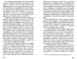Hay asimismo muchas palabras con el prefijo latino
omni, por ejemplo: omnisciente, omnipotente, omni-
presente... En estos casos a la palabra, que tiene una
significación precisa, se le antepone un prefijo que seña-
la la dirección en que el significado literal ha de superar-
se y transcenderse. Es el mismo proceso que se advierte
en expresiones como «Padre celestial», «vida eterna»,
«luz interior», «pan vivo», o en sentencias paradójicas
como ésta: «Quien quiere salvar su vida la perderá; pero
quien pierda su vida por mi causa, la salvará.»
Mediante este procedimiento el lenguaje religioso se
aparta del ideal de un lenguaje inequívoco, que describe
de forma exhaustiva aquello de lo que habla. Ese uso
lingüístico apunta a la «dimensión simbólica» que es ca-
racterística del lenguaje religioso, a su sentido transcen-
dente que sobrepasa la literalidad directa de la afirma-
ción. Lo dicho literalmente viene a ser como un velo
transparente que permite entrever algo situado más allá
de lo decible; es como la superficie que abre una hondu-
ra significativa que queda más allá de la intervención
directa del lenguaje y de su fuerza expresiva inmediata.
Ese lenguaje está referido y apunta hacia algo, que sólo
puede acercar y representar por vía de alusión. En con-
secuencia dice lo que dice, y dice algo «más». Ahí radica
su polivalencia, su dimensión simbólica, su sentido que
va más allá de la manifestación verbal.
En virtud de su dimensión simbólica cabe entender
el lenguaje religioso fundamentalmente en un doble
sentido. La comprensión puede limitarse y darse por
satisfecha con la afirmación literal, o séase, a lo que se
dice de un modo directo e inmediato. De ese modo, sin
embargo, sólo toma conocimiento de la superficie ex-
presada del lenguaje religioso, sin adentrarse en el ca-
rácter evocador y apelativo de ese lenguaje. Esta posibi-
158
lidad la posee el lenguaje religioso como consecuencia
inmediata de su polivalencia que le transciende. No
fuerza al hombre a entrar en su sentido transcendente.
Tiene simplemente un carácter evocador y apelativo que
incita a abandonarse a lo inefable. Lo que ese lenguaje
descubre quiere ser aprehendido mediante una entrega.
Esta mutua relación entre una apertura específica y una
entrega total, que caracteriza al lenguaje religioso como
tal lenguaje, ha hecho hablar a T. Ramsey de la estruc-
tura propia de discernment-commitment46
de dicho len-
guaje.
Pero al mismo tiempo con ello se alude al elemento
subjetivo de ese lenguaje, a la autoparticipación del yo
en la afirmación religiosa, al tipo esencial de asentimien-
to que el hablante confiere a la verdad expresada. Ca-
racterístico de esa actitud es el empleo de la palabra
amén en la tradición judía y cristiana.
La singularidad del lenguaje religioso incluye, pues,
su dimensión simbólica. Lo expresado verbalmente es
como la transparencia de algo que está más allá de lo
que puede decirse en forma directa e inmediata, pe-
ro que afecta a todo lo intramundano; su carácter evoca-
dor y apelativo, así como el estremecimiento y la auto-
participación del hablante, excluyen una actitud pura-
mente objetiva. Pese a lo cual es un lenguaje con pre-
tensiones de verdad. El hombre religioso se aferra con
toda seriedad a la objetividad de su lenguaje.
Tal singularidad del lenguaje religioso se funda en
un hecho de apertura, que habilita para hablar así. Se
obtiene un fácil acceso a lo que con ello se quiere signifi-
car, si tenemos en cuenta que nuestra vida está cuajada
de experiencias en las que la realidad se nos muestra
46. Cf. W.-D. Just, Religiose Sprache und analytische Philosophie, 120-124.
159
 