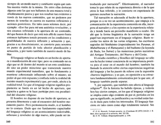 siempre de un modo nuevo y cambiante según que cam-
bia nuestra visión de la misma. De entre ellas destacan
algunas ante las que nos hallamos de una manera total y
absolutamente pasiva y que nos resultan tan evidentes a
través de los nuevos contenidos, que no podemos por
menos de tenerlas en cuenta en nuestras reflexiones y
acciones posteriores. En tales casos solemos decir, por
ejemplo: «Eso fue para mí una auténtica revelación», y
nos estamos refiriendo a la apertura de un contenido,
del que hemos de decir que está más allá de cuanto hasta
entonces habíamos tenido presente en las condiciones y
posibilidades de nuestra reflexión y actuación y que,
gracias a su descubrimiento, se convierte para nosotros
en punto de partida de toda ulterior planificación y
actuación, y por tanto también de nuestro modo de ha-
blar.
El lenguaje religioso se funda en un hecho de apertu-
ra o manifestación de este tipo; pero su contenido no es
algo que se dé dentro del mundo ni un ente condiciona-
do sino un poder misterioso que transciende nuestro
mundo experimental inmediato, que lo fundamenta y
mantiene cohesionado influyendo sobre el mismo; un
poder al que está expuesta y confiada toda la realidad de
nuestro mundo experimental y que, por ende, afecta a la
realidad total. Lo que el lenguaje religioso significa pro-
piamente se funda en un tal hecho de apertura, que
capacita a quien se le hace partícipe para esa peculiari-
dad del discurso religioso.
El hombre no dispone de ese hecho de apertura; se
presenta libremente y sale al encuentro del hombre me-
ramente pasivo. Pero permanecería mudo, si el hombre
no lo contara. Dado que ese fundamento capacitador
del lenguaje religioso es un acontecimiento inderivable,
soberano y revelador de algo nuevo, sólo puede ser in-
160
troducido por narración . Efectivamente, el narrador
toma lo que relata de su experiencia directa o de la que
otros le han referido, y lo convierte en experiencia de
quienes escuchan la narración.
Tal narración es adecuada al hecho de la apertura,
porque es a su vez un acontecimiento, que empuja a la
comunicación de la experiencia contenida en ella, incor-
pora al narrador y a los oyentes en la experiencia relata-
da y tiende hacia un provecho manifiesto u oculto. De
ahí que la forma lingüística de la narración tenga un
papel tan importante en el lenguaje religioso. Baste re-
cordar los mitos de las varias religiones, las escrituras
sagradas del hinduismo (especialmente los Puranas, el
Mahabharata y el Ramayaná) y del budismo (la leyenda
de Buda, los Sutras) y las numerosas partes narrativas
del Antiguo Testamento, del Nuevo y del Corán.
El estudio científico y filosófico del lenguaje no sólo
nos ha hecho tomar conciencia de su importancia positi-
va para el estar en el mundo del hombre; también ha
llamado la atención sobre ciertas experiencias negativas
del lenguaje y las ha puesto de relieve con la expresión
«barrera lingüística»; y es que, en oposición a su estruc-
tura fundamentalmente comunicativa por la que une, el
lenguaje también puede separar.
Y, por supuesto, que también esto afecta al lenguaje
religioso48
. En la historia ha habido épocas, y todavía
hoy hay ciertos campos, en los que el lenguaje religioso
se emplea como algo evidente de por sí; períodos en los
que su significado, su justificación y su verdad están fue-
ra de duda para todos los interesados. El lenguaje fun-
ciona en tales casos como algo totalmente natural. Sin
47. Cf. H. Weinrich, Teología narrativa, en «Concüium» 85 (1973) 210-221; J. B.
Metz. Breve apología de la narración, ibíd. 222-238.
48. Cf. W. Trillhaas, Religionsphilosophie, p. 219s.
161
 