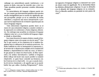embargo esa autoevidencia puede tambalearse y ser
puesta en duda; cosa que ha ocurrido una y otra vez.
Tales sacudidas pueden presentar notables diferencias
de grado.
La autoevidencia del lenguaje religioso puede irri-
tar, por cuanto que determinadas palabras clave pierden
mucha inteligibilidad por la erosión de significado ape-
nas perceptible; porque ya no se entienden de forma
inmediata y requieren una nueva interpretación o por-
que nuevas experiencias de revelación capacitan para un
nuevo lenguaje religioso.
Tales distorsiones lingüísticas pueden darse en el
marco de una comunidad religiosa y pueden conducir a
la separación en confesiones y hasta religiones diferen-
tes. Sin embargo esas sacudidas no eliminan el lenguaje
religioso como tal, y es en el ámbito del lenguaje religio-
so donde se desarrollan.
Las cosas discurren de manera distinta cuando el len-
guaje religioso como tal se pone en tela de juicio49
. Eso
fue lo que ocurrió en los comienzos de la analítica lin-
güística bajo la influencia de la tradición positivista. En
dicha tradición no sólo se homogenizó la experiencia y,
al servicio de la objetivación completa de la realidad del
dominio y disponibilidad de todas las cosas, se limitó a
lo que puede ser objeto de observación, de libre repeti-
ción y de análisis intersubjetivo; también el lenguaje
debía reflejar del modo más exacto posible la realidad
objetivable; se quiso hacer coincidir sus fronteras con
las fronteras de lo objetivable. «Lo que se puede decir,
ha de decirse claramente; y de aquello que no se puede
hablar hay que callar» (Ludwig Wittgenstein)50
. Sobre
49. Cf. J. Macquarrie, Lenguaje religioso y filosofía analítica actual, en «Conci-
lium» 4 (1969) 473-485; H. Schródter, Analytische Religionsphilosophie.
162
tal supuesto el lenguaje religioso se demostró tan vacío
de objeto como de significado. No se declaraban falsas
las distintas afirmaciones religiosas: lo que se afirmaba
era el absurdo del lenguaje religioso en su conjunto.
Pero la filosofía analítica no persistió en este punto de
vista51
.
50. Tractatus logico-philosophicus, Prefacio, en Id., Schriften, t.1, Francfort 1960,
167.
51. Véase nota 49.
163
 