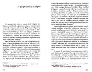 3. Justificación de la religión
En en apartado sobre la esencia de la religión nos
hemos remitido a la experiencia religiosa para poner de
relieve la estructura intencional del proceso religioso y
reflexionar sobre las consecuencias que de ahí se deri-
van, en el sentido de que dicho acto religioso fundamen-
tal lo realiza el hombre en tanto que ser corpóreo, so-
cial, histórico y hablante. En el marco de esta guía teo-
lógica no podemos adentrarnos en toda la problemática
de la experiencia religiosa1
.
Pero hemos de recordar aquí que la experiencia reli-
giosa en general es una vivencia que se interpreta reli-
giosamente2
. Su objeto experimental no es un objeto
como los restantes de nuestra experiencia cotidiana o
científica, porque el objeto inmediato de la experiencia
religiosa —ya proceda del mundo natural o social del
hombre— sólo actúa como portador de algo que al hom-
bre le afecta e impresiona absolutamente, pero que en sí
mismo no es un objeto inmediato. Sin embargo apenas
hay algo que en la historia de la religión no se haya
1. Un breve resumen introductorio en W. Scháffer, Erneuerter Glaube verwirklich-
tes Menschsein, Zurich-Einsiedeln-Colonia 1983. 47-108.
2. Cf. supra, 1.3, apartados 1 y 2.
164
convertido ya en el medio o entorno de un encuentro
con lo «absoluto», con el poder y la realidad misterio-
sos. Y así consigna Romano Guardini: «Esta cualidad
(religiosa) puede aflorar en todas las condiciones exis-
tenciales y vincularse con ellas... Se presenta en la mate-
ria del mundo, en las cosas y los sucesos de la existencia;
pero al mismo tiempo está claro que ni se identifica ni
está ligada a las mismas»3
. Y en otro lugar advierte acer-
ca de los fenómenos religiosos: «En ellos destaca algo
que no está dado de un modo primario y simple, sino
como algo que está detrás, oculto y propio que a través
de los mismos se hace presente»4
.
Esta interpretación religiosa del contenido experi-
mental inmediato no es algo totalmente caprichoso y
subjetivo; dicha experiencia se impone a ciertas perso-
nas con evidencia tal, que no necesitan ver para aceptar-
la como verdadera y real. Sin embargo, la experiencia
religiosa en cuestión resulta sólo convincente para quie-
nes la han vivido. Por ello al pensamiento filosófico no
le puede bastar apoyarse en la experiencia religiosa co-
mo tal, porque no es universal ni puede ser reconocida y
aceptada por todos. Por ello persiste la cuestión de có-
mo se justifica el proceso religioso ante la razón, y si
puede mostrarse como algo cargado de sentido y de va-
lor.
El intento de justificar el comportamiento religioso
ante el tribunal de la razón sólo es posible demostrando
la realidad del polo de relación al que ese comporta-
miento se refiere; es decir, sólo se justifica demostrando
la existencia de Dios. Y si bien este camino resulta el
3. R. Guardini, Reiigiose Erfahrung und Glaube, en íd., Unterscheidung des Chrisl-
lichen, Maguncia 2
1963, 308.
4. R. Guardini, Religión und Offenbarung, Würzburgo, 1958, 84.
165
 