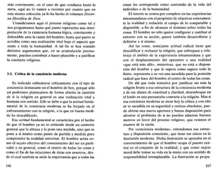 más convincente, en el caso de que conduzca hasta la
meta, aquí no lo vamos a recorrer por cuanto que en
esta misma colección ya lo ha hecho el volumen Doctri-
na filosófica de Dios.
Consideramos aquí el proceso religioso como tal y
nos preguntamos hasta qué punto representa una inter-
pretación de la existencia humana lógica, convincente y
defendible ante la razón del hombre; hasta qué punto se
acredita como una realización vital bajo el aspecto que
atañe a toda la humanidad. A tal fin se han reunido
distintos argumentos que, en su acumulación precisa-
mente, pueden contribuir a hacer plausible y a justificar
la conducta religiosa.
3.1. Crítica de la conciencia moderna
Es indicado enfrentarse críticamente con el tipo de
conciencia dominante en el hombre de hoy, porque sólo
así podremos plantearnos de forma abierta la cuestión
de si la religión en general es una realización vital y
humana con sentido. Ello se debe a que la actitud funda-
mental de la conciencia moderna se ha forjado en el
enfrentamiento con la religión, a la que en buena medi-
da ha descalificado.
Esa actitud fundamental se caracteriza por el hecho
de que el hombre ya no se entiende desde un contexto
general que le abraza y le pone una medida, sino que se
pone a sí mismo como punto de partida y medida para
comprender la realidad universal. El hombre actúa co-
mo el sujeto efectivo del conocimiento del ser en parti-
cular y en general, como el centro de todas las cosas y
como el fin de las relaciones de éstas con nosotros, des-
de el cual también se mide la importancia que a todas las
166
cosas les corresponde como contenido de la vida del
individuo o de la humanidad.
El interés se centra por completo en las experiencias
intramundanas con el propósito de objetivar enteramen-
te la realidad y reducirla al campo de lo computable y
disponible, a fin de alcanzar el dominio sobre todas las
cosas. El hombre no sólo quiere configurar y cambiar el
entorno con su acción; quiere también desarrollarse y
definirse a sí mismo.
Así las cosas, semejante actitud radical tiene que
descalificar y rechazar la religión, que sobrepasa y rela-
tiviza el ámbito de la experiencia intramundana y que
con el desplazamiento del epicentro a una realidad
«que está más allá», misteriosa, que no está a disposi-
ción del hombre y que le supera como supera todo lo
finito, representa a su vez una sacudida para la posición
radical que hace del hombre el centro de todas las cosas.
De ahí que toda tentativa por justificar sin más la
religión frente a esa estructura de la conciencia moderna
y de sus afanes de exactitud y claridad, desemboque en
el fondo en una presunción contraria a la religión. Mas si
esa conciencia moderna se atrae hoy la crítica y con ello
se ve sacudida en su seguridad y certeza absolutas, pue-
de abrirse una nueva apertura y buena disposición para
afrontar el problema de si no pueden aducirse buenos
motivos en favor del proceso religioso, que resisten el
examen de la razón.
Por «conciencia moderna», entendemos esa estruc-
tura y disposición consciente, que tiene sus raíces en la
ilustración moderna. Dicha ilustración se apoyaba en el
convencimiento de que el hombre ocupa el puesto cen-
tral en el conjunto de la realidad, y que como sujeto
moral debe tomar su vida en la mano con un sentido de
responsabilidad irremplazable. La ilustración se propu-
167
 