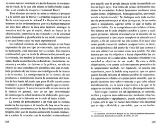 so como meta el conducir a la razón humana de su mino-
ría de edad, de la que ella misma se había hecho culpa-
ble, a un estado de mayoría (Immanuel Kant).
Para alcanzar esa meta la razón se orienta al proceso
y a la acción que la teoría y la práctica requieren con el
fin de crear imponer lo racional. La liberación del sujeto
humano de los ordenamientos que se le habían impuesto
no sólo hizo aflorar la idea sino también arriesgar la
tentativa real de que el sujeto, desde su fuerza de la
objetivación, interviniera en el mundo y en la sociedad
para dominarlos y planificarlos de un modo constructivo
y en una forma cada vez más experimental.
La realidad cotidiana de nuestro tiempo es un buen
exponente de que ese tipo de conciencia, que deriva de
la ilustración, está marcado por la ciencia. Esa nuestra
cotidianidad, que va desde la alimentación pasando por
la vivienda, los medios de locomoción, la televisión y la
radio, hasta las instituciones educativas, económicas, sa-
nitarias y sociales, de defensa y de política, no sólo es
objeto de una consideración científica sino que es tam-
bién producto de las formas metodológicas de la ciencia
y de la técnica. La omnipresencia de la ciencia, de sus
productos e instituciones marca la conciencia del hom-
bre de hoy hasta tal punto que para él sólo cuenta como
verdadero y en definitiva legítimo aquello que es cientí-
ficamente seguro. Y no se trata con ello de una marca de
la ciencia en general, sino de un tipo determinado
de ciencia que la edad moderna ha elaborado, pero que
en el curso de la historia no ha sido el único válido.
La forma de pensamiento y de vida que la ciencia
moderna ha impreso en el hombre de hoy no se ha visto
sorprendida casualmente por la lenta desaparición de la
religión, sino que de manera consciente ha sido conduci-
da a excluir la relación con la realidad transcendental
168
por aquello que la propia ciencia había desarrollado co-
mo un logro suyo. Esa forma de pensar del hombre mo-
derno la caracteriza Robert Spaemann mediante estas
cuatro notas: objetivación, homogenización, universali-
zación e hipótetización5
. Se distingue ante todo esa for-
ma de pensamiento por el afán de separar, de un modo
claro e inequívoco, aquello sobre lo que se habla de
quien lo habla. En su comportamiento teórico el hom-
bre intenta ser lo más objetivo posible y ajeno a cual-
quier prejuicio; intenta desconectarse al máximo de su
interés personal y centrar por completo su atención en el
objeto, a fin de conocerlo no sólo como él lo hace sino
como puede conocerlo también cualquier otro; es decir,
con independencia del punto de vista del que conoce y
con una validez tan universal como sea posible. No sólo
intenta por esa vía objetivar y hacer disponibles las co-
sas y procesos dé la naturaleza; también el hombre y la
sociedad se objetivan de ese modo. De cara a dicha
objetivación, y en contra de lo meramente pensado o de
lo simplemente recibido por tradición, se suscita una
experiencia, pero de índole muy especial, que en quien
quiere hacerla reclama el mínimo posible de supuestos.
La experiencia referida a la percepción sensible, que se
puede examinar intersubjetivamente y que cabe aducir
metódicamente, es la única experiencia a la que se le
asigna un carácter realista y objetivo (homogenización).
Sólo lo que «ocurre» en tal experiencia, se controla,
verifica y expresa matemáticamente mediante observa-
ción, repetición y experimento, puede reducirse a leyes
y reglas, por lo que se puede determinar con exactitud
que es algo calculable y previsible, que es un hecho.
5. R. Spaemann, Die christliche Religión und das Ende des modernen Bewusstseins,
en «Internationale Katholische Zeitschrift», 8 (1979), 251-270.
169
 