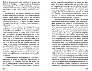 Todo lo demás aparece como una hipótesis subjetiva sin
demostrar. Cualquier otra experiencia, no planificable,
no repetible, que sólo la viven determinadas personas y
en determinadas ocasiones, se deja cada vez más de lado
o se rechaza sin más como un estado meramente subje-
tivo.
El campo de lo real se limita al ámbito de lo percep-
tible por los sentidos o de lo que actúa con efectos men-
surables en ese mismo campo. Sólo lo que cualquiera
puede «experimentar» en el sentido de esa nueva deter-
minación del concepto y lo que en él se hace plausible
puede pretender un valor vinculante y universal (univer-
salización).
Otra nota de la conciencia marcada por la ciencia
moderna es su forma hipotética de pensamiento, para la
cual no hay nada definitivo. Las convicciones absolutas
y los lazos irrevocables se sienten como cuerpos extra-
ños y anacrónicos. Spaemann hace responsable de esta
hipotetización de la conciencia a la mentalidad funcio-
nalista, que ya no pregunta por lo que una cosa es en sí,
sino por el contexto en que se encuentra y por la función
que en él desempeña. Lo cual permite interrogar a su
vez por el equivalente que en cualquier caso podría asu-
mir dicha función. El saber que descansa en esa forma
de pensar tiene carácter de creador de poder; está infor-
mado por una racionalidad cuyo principio interno es el
incremento del poder; es un «saber de dominio», que
con sus éxitos ha arrinconado otras formas de experien-
cia y saber.
La forma de vida del hombre moderno, correlativa a
esa manera de pensar, se caracteriza por la eficacia, la
concurrencia y el consumo. Éstos son los valores que
hoy en día motivan y legitiman las decisiones y modos
de conducta. Y sirven como orientación para los indivi-
170
dúos y para la comunidad toda. Se realiza algo para
poder llevar a cabo algo en el propio favor. La actitud
de eficacia concurrente, que apunta a lograr una supe-
rioridad sobre los otros, responde sobre todo al miedo
de no hacer negocio en el reparto de los ingresos y del
prestigio. No está en contradicción con esto la valora-
ción axiológica del comportamiento solidario, con tal de
que éste a su vez sólo cuente como medio para ejercer
un poder eficaz en la lucha por el reparto.
En el fondo late la voluntad de poder; la voluntad
por dominar la naturaleza, superar a los semejantes y
poder disponer de sí mismo en forma totalmente autó-
noma. Nos tropezamos así con el motivo fundamental
de la conciencia moderna: poder sobre la naturaleza,
sobre los otros y sobre nosotros mismos. Esa conciencia
polarizada hacia el poder, que se enfrenta con descon-
fianza a cualquier otro poder —prescindiendo del poder
que el hombre ejerce sobre sí mismo, los otros y la natu-
raleza— no puede por menos de enfrentarse críticamen-
te a la religión y de intentar superarla, porque la disposi-
ción consciente, que por doquier hace presentes las ne-
cesidades de poder, sólo puede explicarse la conducta
religiosa como sometimiento a un poder extraño contra
el que no ha podido imponerse de forma satisfactoria,
como abdicación del hombre autónomo.
Mientras la forma de pensar y vivir moderna —que
aliada a la técnica más reciente ha ensanchado las posi-
bilidades de intervención humana en el campo de la na-
turaleza y de la vida social en proporciones antes inima-
ginables— pareció garantizar la creciente multiplicación
y mejora de los bienes de consumo, esa manera de con-
cebir las cosas pudo arrinconar y hacer olvidar otras for-
mas de entender la realidad y su entorno. El progreso
sostenido por esa conciencia consiguió ligar a su carro el
171
 