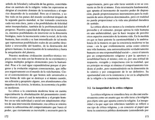 anhelo de felicidad y salvación de las gentes, convirtién-
dose en sustituto de la religión: todas las esperanzas se
dirigían al creciente dominio de la naturaleza y al supe-
rior desarrollo de la sociedad. Pero en el ínterim, y so-
bre todo en los países del mundo occidental después de
la segunda guerra mundial, se fue tomando conciencia
cada vez más clara, junto a las posibilidades de felicidad
antes insospechadas, también de la problematicidad del
progreso. Nuestra capacidad de disponer de la naturale-
za, nuestras posibilidades de intervenir en la dimensión
biológica, tanto la inconsciente como la social, de la vida
humana, han crecido y se han intensificado de tal modo
que representan posibilidades reales de un cambio deso-
lador e irreversible del hombre, de la destrucción del
género humano, la desertización de la naturaleza y hasta
la aniquilación del planeta.
Nuestra moderna civilización científico-técnica tro-
pieza cada vez más con las fronteras de su crecimiento y
origina múltiples peligros elementales para la humani-
dad. Pese a lo cual sigue expandiéndose porque el pro-
greso y la evolución originan consecuencias, que influ-
yen negativamente en el mundo de la vida humana. Cre-
ce el convencimiento de que hemos sido arrastrados a
una forma de vida que se destruye a sí misma cuando,
sin reflexión y propósito alguno, nos abandonamos a los
impulsos de la ciencia, la técnica, la economía y la políti-
ca modernas.
La crítica a la conciencia moderna tiene en cuenta
especialmente la absolutización del pensamiento cientí-
fico-técnico, para el cual la naturaleza y el propio hom-
bre en su vida individual y social son simplemente obje-
tos de una intervención dominante; esa crítica se orienta
contra la sobreestima del comportamiento que busca el
poder, que ciertamente es inevitable y necesario para la
172
supervivencia, pero que sólo tiene sentido si no se con-
vierte en fin de sí mismo. Esta orientación fundamental,
que apunta al incremento de nuestro poder de disposi-
ción, puede proporcionarnos instrumentos para la reali-
zación de unos objetivos determinados, pero en realidad
no puede proporcionar a la vida una plenitud duradera
de sentido.
La crítica afecta no menos a la conducta orientada al
provecho y al consumo, porque apresa la vida humana
en una unilateralidad, que la hace incapaz de percibir
otros aspectos esenciales de la misma vida. En la medida
en que se hace patente la cuestionabilidad y la ambiva-
lencia de la manera en que la conciencia moderna ve las
cosas —en la que evidentemente actúa como criterio
una vida humana, una autorrealización verdaderamente
humana en una responsabilidad social—, crece el interés
por un comportamiento religioso y por la apertura y
sensibilidad hacia el mismo; esto es, por una actitud de
respuesta, recogida y respectuosa con la realidad, que
en principio no niega ni elimina el comportamiento ten-
dente al poder, pero manteniéndolo en la dimensión de
lo relativo y por consiguiente de lo no definitivo. Su
oportunidad está en la resistencia y no en la adaptación
de la religión a la conciencia moderna.
3.2. La inseguridad de la crítica religiosa
La crítica religiosa se considera hoy en día casi exclu-
sivamente como un asunto que no sólo tiene a la religión
por objeto sino que apunta contra la religión. La insegu-
ridad a la que aquí nos referimos también se refiere a
ese tipo de crítica religiosa, y en concreto al papel que
tiene la conciencia pública dominante (entendiendo por
173
 