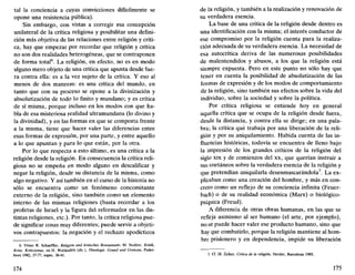 tal la conciencia a cuyas convicciones difícilmente se
opone una resistencia pública).
Sin embargo, con vistas a corregir esa concepción
unilateral de la crítica religiosa y posibilitar una defini-
ción más objetiva de las relaciones entre religión y críti-
ca, hay que empezar por recordar que religión y crítica
no son dos realidades heterogéneas, que se contraponen
de forma total6
. La religión, en efecto, no es en modo
alguno mero objeto de una crítica que apunta desde fue-
ra contra ella: es a la vez sujeto de la crítica. Y eso al
menos de dos maneras: es una crítica del mundo, en
tanto que con su proceso se opone a la divinización y
absolutización de todo lo finito y mundano; y es crítica
de sí misma, porque incluso en los modos con que ha-
bla de esa misteriosa realidad ultramundana (lo divino y
la divinidad), y en las formas en que se comporta frente
a la misma, tiene que hacer valer las diferencias entre
esas formas de expresión, por una parte, y entre aquello
a lo que apuntan y para lo que están, por la otra.
Por lo que respecta a esto último, es una crítica a la
religión desde la religión. En consecuencia la crítica reli-
giosa no se empeña en modo alguno en descalificar y
negar la religión, desde su distancia de la misma, como
algo negativo. Y así también en el curso de la historia no
sólo se encuentra como un fenómeno concomitante
externo de la religión, sino también como un elemento
interno de las mismas religiones (basta recordar a los
profetas de Israel y la figura del reformador en las dis-
tintas religiones, etc.). Por tanto, la crítica religiosa pue-
de significar cosas muy diferentes; puede servir a objeti-
vos contrapuestos: la negación y el rechazo apodícticos
6. Véase R. Schaeffler, Religión und kritisches Bewusstsein; M. Seckler, Kritik,
Krise, Kritizismus, en H. Waldenfels (dir.), Theologie. Crund und Grenzen, Pader-
born 1982, 37-77, espec. 38-41.
174
de la religión, y también a la realización y renovación de
su verdadera esencia.
La base de una crítica de la religión desde dentro es
una identificación con la misma; el interés conductor de
ese compromiso por la religión cuenta para la realiza-
ción adecuada de su verdadera esencia. La necesidad de
esa autocrítica deriva de las numerosas posibilidades
de malentendidos y abusos, a los que la religión está
siempre expuesta. Pero en este punto no sólo hay que
tener en cuenta la posibilidad de absolutización de las
formas de expresión y de los modos de comportamiento
de la religión, sino también sus efectos sobre la vida del
individuo, sobre la sociedad y sobre la política.
Por crítica religiosa se entiende hoy en general
aquella crítica que se ocupa de la religión desde fuera,
desde la distancia, y contra ella se dirige; en una pala-
bra; la crítica que trabaja por una liberación de la reli-
gión y por su aniquilamiento. Habida cuenta de las in-
fluencias históricas, todavía se encuentra de lleno bajo
la impresión de los grandes críticos de la religión del
siglo xix y de comienzos del xx, que querían instruir a
sus coetáneos sobre la verdadera esencia de la religión y
que pretendían aniquilarla desenmascarándola7
. La ex-
plicaban como una creación del hombre, y más en con-
creto como un reflejo de su conciencia infinita (Feuer-
bach) o de su realidad económica (Marx) o biológico-
psíquica (Freud).
A diferencia de otras obras humanas, en las que se
refleja asimismo al ser humano (el arte, por ejemplo),
no se puede hacer valer ese producto humano, sino que
hay que combatirlo, porque la religión mantiene al hom-
bre prisionero y en dependencia, impide su liberación
7. Cf. H. Zirker, Crítica de la religión, Herder, Barcelona 1985.
175
 