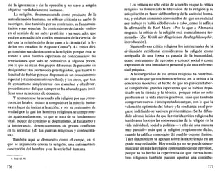 de la ignorancia y de la opresión y no sirve a ningún
objetivo verdaderamente humano.
La religión, desenmascarada como producto de la
autoalienación humana, no sólo es criticada en razón de
su origen, sino también por su contenido, su fundamen-
tación y sus secuelas. Su contenido es declarado «mito»
en el sentido de un saber pretérito y ya superado, que
está en contradicción con los resultados de la ciencia; de
ahí que la religión deba dejar paso a la ciencia (cf. la ley
de los tres estadios de Auguste Comte8
). La crítica diri-
ge también sus dardos contra la religión porque ésta se
remite a unas fuentes especiales de conocimiento: las
revelaciones que sólo se comunican a algunos pocos,
con lo que se crean dos grupos diferentes de personas en
desigualdad: los portavoces privilegiados, que tienen la
facultad de hablar porque disponen de un conocimiento
especial (el conocimiento salvífico); y los otros, que han
de contentarse simplemente con escuchar y obedecer,
procedimiento del que siempre se ha abusado para justi-
ficar unas relaciones de dominio.
Y no menos se ha acusado a la religión por sus conse-
cuencias fatales: induce a compadecer la miseria huma-
na en lugar de incitar a la acción; y por su pretensión de
verdad por la que los hombres religiosos se comprome-
tan apasionadamente, ya que se trata de su fundamento
vital, induce de continuo al dogmatismo, al fanatismo y
la intolerancia, desencadenantes de graves conflictos
en la sociedad (cf. las guerras religiosas y confesiona-
les).
También aquí se demuestra como el campo, en el
que se argumenta contra la religión, una determinada
concepción del hombre y de la sociedad humana.
8. Ibíd. 63-77.
176
Los críticos no sólo están de acuerdo en que la crítica
religiosa ha fomentado la liberación de la religión y su
aniquilación en favor del hombre y de la sociedad huma-
na; y estaban asimismo convencidos de que en realidad
ese trabajo ya había sido llevado a cabo, como lo refleja
la afirmación de Karl Marx: «Por lo que a Alemania
respecta la crítica de la religión está esencialmente ter-
minada» (Zur Kritik der Hegelschen Rechtsphilosophie,
introducción).
Siguiendo esa crítica religiosa los intelectuales de la
civilización occidental consideraron la religión como
antigualla de una época ya pasada de la humanidad,
como instrumento de opresión y control social o como
expresión de una inmadurez personal y de una enferme-
dad psíquica.
A la inseguridad de esa crítica religiosa ha contribui-
do algo a lo que ya nos hemos referido en la crítica a la
conciencia moderna: el hecho de que no parecen haber-
se cumplido las grandes esperanzas que se habían depo-
sitado en la ciencia y la técnica, porque éstas no sólo
producen en la vida efectos positivos, sino que también
comportan nuevas e insospechadas cargas, con lo que la
valoración optimista del futuro y la confianza en el pro-
greso indefinido se vuelven problemáticas. Se ha difun-
dido además la idea de que la referida crítica religiosa ha
tenido ante los ojos las consecuencias de la religión en la
vida individual, social y política —y ello de una manera
muy parcial— más que la religión propiamente dicha,
cuando la califica como opio del pueblo o como ilusión.
Tales diagnósticos se apoyan sobre la experiencia en un
grado muy reducido. Hoy en día ya no se puede desen-
mascarar sin más la religión como un medio de opresión,
porque se ha hecho la experiencia de que ciertos hom-
bres religiosos también pueden aportar una contribu-
177
 