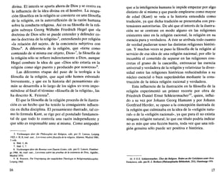 divina. El interés se aparta ahora de Dios y se centra en
la influencia de la idea divina en el hombre. La ocupa-
ción filosófica en la religión se convierte en una filosofía
de la religión, en la autorreflexión de la razón humana
sobre la conducta religiosa. Así en su filosofía de la reli-
gión subraya Georg Wilhelm Friedrich Hegel que «la
doctrina de Dios sólo se puede entender y defender co-
mo la doctrina de la religión»5
, entendiendo por religión
«la relación del sujeto, de la conciencia subjetiva con
Dios»6
. A diferencia de la religión, que «tiene como
contenido de sí misma ese objeto, Dios»7
, la filosofía de
la religión sólo se refiere indirectamente a Dios, aunque
Hegel combate la idea de que «Dios sólo estaría en la
religión como algo puesto y producido por nosotros»8
.
Las diferentes etapas del paso de la teología a la
filosofía de la religión, que aquí sólo hemos esbozado
brevemente, y que en la historia del pensamiento ale-
mán se desarrolla a lo largo de los siglos xv-xvm impo-
niéndose al final el término «filosofía de la religión», las
ha descrito K. Feiereis9
.
El que la filosofía de la religión proceda de la ilustra-
ción es un hecho que ha tenido la consiguiente influen-
cia en dicha disciplina. El pensamiento ilustrado, tal co-
mo lo formula Kant, se rige por el postulado fundamen-
tal de que todo lo controla una razón independiente y
que sólo es responsable ante sí misma. Como antipoder
5. Vorlesungen über die Philosophie der Religión, edit. por G. Lasson, Leipzig
1925, t. II, 8; trad. cast., Lecciones sobre filosofía de la religión, Alianza, Madrid 1984,
3 vols.
6. Ibíd. I, 66.
7. Ibíd. I, 7.
8. Vorlesungen über die Beweise vom Dasein Cotíes, edit. por G. Lasson, Hambur-
go 1966, 46; trad. cast., Lecciones sobre las pruebas de la existencia de Dios, Aguilar,
Madrid 1970.
9. K. Feiereis, Die Vmprágung der natürlichen Theologie in Religionsphüosophie,
Leipzig 1965.
16
que a la inteligencia humana le impide empezar por algo
distinto de sí misma y que puede emplearse como mayor
de edad (Kant) se veía a la historia entendida como
tradición, ya que dicha tradición se presentaba con pre-
tensiones autoritarias. De ahí que el interés de la ilustra-
ción no se centrase en modo alguno en las religiones
existentes sino en la religión racional, la religión en su
esencia pura y verdadera. A éste se atribuía todo cuanto
de verdad pudieran tener las distintas religiones históri-
cas. Y muchas veces se puso la filosofía de la religión al
servicio de esa idea de una religión nacional; por ello le
incumbía el cometido de separar en las religiones con-
cretas el grano de la cascarilla, entresacar las esencia
universal y verdadera de la religión y relativizar la diver-
sidad entre las religiones históricas reduciéndolas a su
núcleo esencial o bien superándolas mediante la cons-
trucción de la única religión racional y verdadera.
Esta influencia de la ilustración en la filosofía de la
religión experimentó un primer recorte por obra de
Friedrich Daniel Ernst Schleiermacher10
, quien, influi-
do a su vez por Johann Georg Hamann y por Johann
Gottfried Herder, se opuso a la concepción ilustrada de
la religión que culminaba en la idea de la «religión natu-
ral» o de la «religión racional», ya que para él no existía
ninguna religión natural; lo que ese título podría indicar
no es más que una ficción huera, toda vez que una reli-
gión genuina sólo puede ser positiva e histórica.
10. F.D.E. Schleiermacher, Über die Religión. Reden an die Gebildeten unterihren
Verachlern, edit. por H.-J. Rothert (Philosophische Bibliothek, 255), Hamburgo 1958.
17
 
