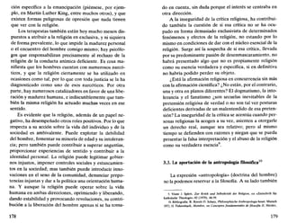 ción específica a la emancipación (piénsese, por ejem-
plo, en Martin Luther King, entre muchos otros), y que
existen formas peligrosas de opresión que nada tienen
que ver con la religión.
Los terapeutas también están hoy mucho menos dis-
puestos a atribuir a la religión en exclusiva, y ni siquiera
de forma prevalente, lo que impide la madurez personal
o el encuentro del hombre consigo mismo; hay psicólo-
gos que responsabilizan precisamente al rechazo de la
religión de la conducta anímica deficiente. Es cosa ma-
nifiesta que los hombres cuentan con numerosos narcó-
ticos, y que la religión ciertamente se ha utilizado en
ocasiones como tal, por lo que con toda justicia se la ha
diagnosticado como uno de esos narcóticos. Por otra
parte, hay numerosos catalizadores en favor de una libe-
ración y madurez humana, e indiscutiblemente que tam-
bién la misma religión ha actuado muchas veces en ese
sentido.
Es evidente que la religión, además de un papel ne-
gativo, ha desempeñado otros roles positivos. Por lo que
respecta a su acción sobre la vida del individuo y de la
sociedad es ambivalente. Puede explotar la debilidad
del hombre, fomentar su minoría de edad y su intoleran-
cia; pero también puede contribuir a superar angustias,
proporcionar experiencias de sentido y contribuir a la
identidad personal. La religión puede legitimar gobier-
nos injustos, imponer controles sociales y estancamien-
tos en la sociedad; mas también puede introducir inno-
vaciones en el seno de la comunidad, denunciar prepo-
tencias injustas y dar a la política una orientación huma-
na. Y aunque la religión puede operar sobre la vida
humana en ambas direcciones, oprimiendo y liberando,
dando estabilidad y provocando revoluciones, su contri-
bución a la liberación del hombre apenas si se ha toma-
178
do en cuenta, sin duda porque el interés se centraba en
otra dirección.
A la inseguridad de la crítica religiosa, ha contribui-
do también la cuestión de si esa crítica no se ha ocu-
pado en forma demasiado exclusivista de determinados
fenómenos y efectos de la religión, no estando por lo
mismo en condiciones de dar con el núcleo esencial de la
religión. Surge así la sospecha de si esa crítica, llevada
por su predominante pasión de desenmascaramiento, no
habrá presentado algo que no es propiamente religión
como su esencia verdadera y específica, si en definitiva
no habría podido perder su objeto.
¿Está la afirmación religiosa en concurrencia sin más
con la afirmación científica? ¿No están, por el contrario,
una y otra en planos diferentes? El dogmatismo, la into-
lerancia y el fanatismo ¿son secuelas inevitables de la
pretensión religiosa de verdad o no son tal vez posturas
deficientes derivadas de un malentendido de esa preten-
sión? La inseguridad de la crítica se acentúa cuando per-
sonas religiosas la acogen a su vez, asienten a otorgarle
un derecho real, aunque sea relativo; pero al mismo
tiempo se defienden con razones y niegan que se pueda
presentar la falsa interpretación y el abuso de la religión
como su verdadera esencia9
.
3.3. La aportación de la antropología filosófica10
La expresión «antropología» (doctrina del hombre)
no la podemos reservar a la filosofía. A su lado también
9. Véase J. Splett, Zur Kritik und Selbstkritik der Religión, en «Zeitschrift für
katholische Theologie» 92 (1970), 48-59.
10. Bibliografía: R. Rocek-O. Schatz, Philosophische Anthropologie heute, Munich
1972; H. Fahrenbach, Hombre, en Conceptos fundamentales de filosofía 11, Herder,
179
 