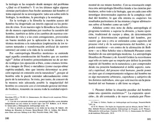 la teología se ha ocupado desde siempre del problema
«¿Qué es el hombre?» Y en los últimos siglos algunas
ciencias particulares han hecho asimismo del hombre el
tema especial de su investigación: tales son sobre todo la
biología, la medicina, la psicología y la sociología.
En la teología y la filosofía la cuestión acerca del
hombre ha despertado un interés especial en los perío-
dos de crisis. Si en nuestro siglo la filosofía se ha esforza-
do de manera especialísima por resolver la cuestión del
hombre, también se debe a los cambios de nuestras con-
diciones de vida y a las crisis consiguientes, provocadas
en buena medida por la aplicación de la ciencia y la
técnica moderna a la naturaleza (explotación de los re-
cursos naturales y transformación artificial de nuestro
entorno) así como a la vida de la sociedad.
Por «antropología filosófica moderna» se entiende
aquí aquella consideración del hombre que en nuestro
siglo11
define al hombre primordialmente no de un mo-
do teológico (en oposición a Dios, como criatura forma-
da a imagen de Dios) o metafísico (como cuerpo-alma/
espíritu-unidad), sino que intenta determinar su posi-
ción especial en conexión con la naturaleza12
, porque al
hombre sólo le puede entender adecuadamente como
parte de la naturaleza. Se trata, por tanto, de conocer de
la manera más adecuada posible la singularidad del
hombre en conexión con el entramado general del mun-
do biofísico, teniendo en cuenta toda la realidad experi-
Barcelona 1978, p. 276-302; A. Zimmermann, Der Mensch in der modernen Philoso-
pkie, Essen 1975.
11. Con ello no se pretende afirmar que la antropología filosófica «como disciplina
independiente sea una criatura de nuestro siglo» (así O.F. Bollnow, en R. Rocek-
O. Schatz [dirs.], Phihsophiscke Antkropologie heute, 19).
12. Esto se advierte ya claramente en los títulos de las obras: M. Scheler, Die
Stellung des Menschen im Kosmos, Berna-Munich 1928; A. Gehlen, Der Mensch,
seine Natur und seine Stellung in der Well, Francfort-Bonn, 1940, 2
1962.
180
mental de ese mismo hombre. Con su orientación empí-
rica esta antropología filosófica tiende a las ciencias par-
ticulares, sobre todo a la biología, que en cada caso sólo
investigan determinados aspectos de la compleja reali-
dad del hombre; lo que ella intenta es «superar» los
resultados particulares de las mismas y lograr afirmacio-
nes sobre el hombre como un todo13
.
Añádase como otra nota de dicha antropología el
programa tendente a superar la división, y hasta oposi-
ción, tradicional de cuerpo y alma, de determinación
natural y determinación espiritual del hombre, por
cuanto que una y otra se entienden como aspectos del
proceso vital y de la autoexperiencia del hombre, y se
podrá considerar —en contra de la afirmación de Boll-
now— no a Max Scheler sino a Helmuth Plessner como
fundador de esa antropología moderna. La antropología
filosófica de Plessner y de Arnold Gehlen la recordamos
aquí sólo en tanto que su empeño por definir la posición
especial del hombre en la naturaleza y por comprender
desde esa posición fundamental el doble aspecto, natu-
ral y espiritual, del proceso vital humano, puede poner
en claro que el comportamiento religioso del hombre no
es algo meramente arbitrario, caprichoso y subjetivo de
los distintos individuos, sino que está inscrito en la pecu-
liaridad del ser humano y allí tiene su origen.
1. Plessner define la situación peculiar del hombre
como una «posición excéntrica»14
. La expresión «posi-
ción», de ahí contenida y de nuevo acuñada por Pless-
13. Véase A. Gehlen, Studien zur Antkropologie und Soziologie, Neuwied-Berlín
2
1971,16.
14. Cf. H. Plessner, Die Stufen des Organischen und der Mensch, Berlín z
1965; G.
Dux, Helmuth Plessners philosophische Anthropologie im Prospekt, en H. Plessner,
Philosophische Anthropologie, Francfort 1970, 253-316; A. Zimmermann, Der Mensch
in der modernen Philosophie, 28-35.
181
 