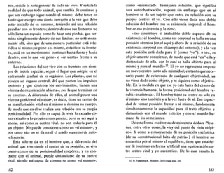 ner, señala la nota general de todo ser vivo. Y señala la
realidad de que todo animal, que cambia de continuo y
que sin embargo sigue siendo el mismo, debe tener en
tanto que cuerpo una cierta cerrazón a la vez que debe
estar aislado de su entorno, teniendo así una relación
peculiar con su frontera; dentro de esas sus fronteras no
sólo llena un espacio como lo hace una piedra, que ter-
mina simplemente dentro de sus límites; no está mera-
mente allí, sino que de una manera particular está refe-
rido a sí mismo; se pone a sí mismo, establece su fronte-
ra, está en un movimiento continuo hacia fuera y hacia
dentro, con lo que «se pone» o «se sienta» frente a su
entorno.
Las relaciones del ser vivo con su frontera son siem-
pre de índole especial, según el lugar que adopte en el
entramado gradual de lo orgánico. Las plantas, que no
poseen un órgano central, del que parten los impulsos
motores y que controla los movimientos, tienen una
«forma de organización abierta», por la que terminan en
su entorno. A diferencia de ellas, el animal posee una
«forma posicional céntrica»; es decir, tiene un centro de
su manifestación vital en sí mismo y domina su cuerpo,
de modo que en él se realiza una relación con su propia
posicionalidad. Por ello es capaz de vivir lo extraño co-
mo extraño y lo propio como propio; pero su ser aquí y
ahora, así como su centro vital, no son todavía para él
un objeto. No puede conocerse como un «sí mismo», y
por tanto aún no se da en él el grado supremo de auto-
referencia.
Ésta sólo se da en el hombre que, a diferencia del
animal que vive desde el centro de su posición, se vive
como centro de su posicionalidad corpórea, y en con-
traste con el animal, puede distanciarse de su centro
vital, siendo así capaz de conocerse como «sí mismo»,
182
como «mismidad». Semejante relación, que significa
una autoobjetivación, supone sin embargo que en el
hombre se da un sujeto que entra en relación con su
propio centro: el yo. Con ello viene dada una doble
relación del hombre con su existencia corporal: el hom-
bre es esa existencia y la tiene.
«Eso constituye el ineludible doble aspecto de su
existencia: el hombre, como ser corporal se halla en una
posición céntrica (en el aquí y ahora de la relación de su
existencia corporal con el campo del entorno), y a la vez
esta posición está dada para él (como "yo"), o sea, es
objetivamente consciente, de modo que está "en" ella y
distanciado de ella, con lo cual se halla abierto para sí
mismo y para el mundo»15
. El yo no representa empero
un nuevo centro junto a la mismidad; en tanto que nece-
sario punto de referencia de cualquier objetividad, ya
no viene dado como objeto, y ni siquiera como objetiva-
ble. En la medida en que ese yo está fuera del centro de
la vivencia humana, la forma posicional del hombre re-
sulta «excéntrica». El hombre tiene su centro no sólo en
sí mismo sino también y a la vez fuera de sí. Esa capaci-
dad de tomar posición frente a sí mismo, fundamenta
simultáneamente la capacidad para el trato objetivo y
distanciado con el mundo exterior y con el mundo hu-
mano de los semejantes.
De esta forma excéntrica de existencia deduce Pless-
ner, entre otras cosas, la «ley del punto de vista utópi-
co». Y como a consecuencia de su posición excéntrica
(de su «constitucional falta de patria») el hombre no
encuentra por sí mismo el equilibrio, tiene que estable-
cer de continuo en forma artificial una equiparación en-
tre centro vital y yo excéntrico. De lo cual resulta la
15. H. Fahrenbach, Hombre, 285 (véase nota 10).
183
 