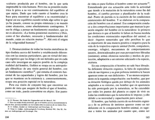 «cultura» producida por el hombre, sin la que sería
impensable la vida humana. Pero esa su posición excén-
trica le priva a su vez continuamente del equilibrio al
que aspira. Dado que todo cuanto el hombre crea lo
hace para encontrar el equilibrio a su excentricidad y
lograr así ese equilibrio cuando señala algo sobre lo que
ya ha pasado, conoce su propia existencia y su mundo
como aleatorios, como absolutamente contingentes. Y
eso le obliga a pensar un fundamento mundano, que ya
no es aleatorio. «La forma posicional excéntrica y Dios,
como el Ser absoluto, necesario y fundamentador del
mundo, están en relación mutua»16
. Ahí está el origen
de la religiosidad humana17
.
2. Desmarcándose de todas las teorías metafísicas de
tipo dualista acerca del hombre y estableciendo diferen-
cias con las ciencias particulares, que en virtud del inte-
rés cognitivo que las dirige y de sus métodos que en cada
caso sólo investigan un aspecto posible de la compleja
realidad del hombre, Gehlen se ocupa en su antropolo-
gía «filosófica» de una visión general del hombre, con
un fundamento científico18
, que estudia el contexto fun-
cional de las capacidades y logros del hombre, por los
que se mantiene en la existencia y, consecuentemente,
ocupa una posición especial en la naturaleza.
Para esa visión de conjunto hay que encontrar un
punto de vista que asegure de hecho el que el hombre,
como un todo, pueda convertirse en objeto. Ese punto
16. H. Plessner, Die Stufen des Organischen und der Mensch, 345.
17. Pero esa misma forma posicional, que en el hombre provoca necesariamente la
idea de Dios, provoca también a su vez la duda sobre la existencia de ese mismo Dios.
18. A. Gehlen, Studien zur Anthropologie und Soztologie, 16.
19. Véase A. Gehlen, Anthropologische Forschung, Reinbek 1961, 16ss; íd., Stu-
dien zur Anthropologie und Soziologie, 19ss.
184
de vista es para Gehlen el hombre como ser actuante .
Entendiendo por esa actuación ante todo la actividad
que tiende a la mutación de la naturaleza como fin del
hombre, el cambio previsor y planificador de la reali-
dad. Punto de partida es la cuestión de las condiciones
existenciales del hombre. Y se elaboran en la compara-
ción del hombre con el animal. Esa comparación condu-
ce a dos comprobaciones importantes que marcan la po-
sición singular del hombre en la naturaleza: lo primero
que destaca es que al hombre le faltan en buena medida
las condiciones existenciales específicas del animal; es
decir: órganos sensoriales que sólo perciben lo que
es importante de una manera positiva o negativa para la
vida de la respectiva especie animal (botín, compañero,
enemigo, refugio), mecanismos de comportamiento
innatos, desencadenados por esas percepciones filtradas
(instintos); armas ofensivas naturales y medios de pro-
tección, adaptación a un entorno adecuado a la especie,
etcétera.
En esa comparación el hombre no sale bien librado.
Su deficiente dotación orgánica, la falta de especializa-
ción de sus órganos y su gran pobreza instintiva le hacen
aparecer como un «ser deficiente». Y no menos sorpren-
dente es la segunda comprobación: ese hombre, que por
su dotación biológica queda por debajo de los animales
adaptados a su entorno, ese hombre que en apariencia
ha sido postergado por la naturaleza, se ha extendido
por todos los puntos del planeta es capaz de vivir en
todas las condiciones que la naturaleza le impone; y ello
debido a su necesidad y capacitación para actuar.
El hombre, que habida cuenta de su dotación orgáni-
ca y de su pobreza de instintos aparece como un ser
deficiente en la comparación hombre-animal, es supe-
rior a todos los animales por cuanto que, como ser
185
 