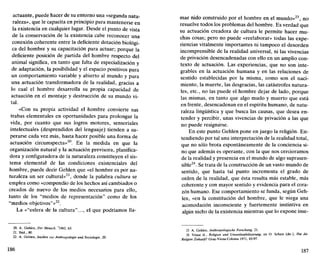 actuante, puede hacer de su entorno una «segunda natu-
raleza», que le capacita en principio para mantenerse en
la existencia en cualquier lugar. Desde el punto de vista
de la conservación de la existencia cabe reconocer una
conexión coherente entre la deficiente dotación biológi-
ca del hombre y su capacitación para actuar; porque la
deficiente posición de partida del hombre respecto del
animal significa, en tanto que falta de especialización y
de adaptación, la posibilidad y el espacio positivos para
un comportamiento variable y abierto al mundo y para
una actuación transformadora de la realidad, gracias a
lo cual el hombre desarrolla su propia capacidad de
actuación en el montaje y destrucción de su mundo vi-
tal.
«Con su propia actividad el hombre convierte sus
trabas elementales en oportunidades para prolongar la
vida, por cuanto que sus logros motores, sensoriales
intelectuales (desprendidos del lenguaje) tienden a su-
perarse cada vez más, hasta hacer posible una forma de
actuación circumspecta»20
. En la medida en que la
organización natural y la actuación previsora, planifica-
dora y configuradora de la naturaleza constituyen el sis-
tema elemental de las condiciones existenciales del
hombre, puede decir Gehlen que «el hombre es por na-
turaleza un ser cultural»21
, donde la palabra cultura se
emplea como «compendio de los hechos así cambiados o
creados de nuevo de los medios necesarios para ello,
tanto de los "medios de representación" como de los
"medios objetivos"»22
.
La «"esfera de la cultura"..., el que podríamos 11a-
20. A. Gehlen, Der Mensch, 7
1962, 63.
21. Ibíd., 80.
22. A. Gehlen, Studien zur Anihropotogie und Soziologie, 20.
mar nido construido por el hombre en el mundo»23
, no
resuelve todos los problemas del hombre. Es verdad que
su actuación creadora de cultura le permite hacer mu-
chas cosas; pero no puede «reelaborar» todas las expe-
riencias vitalmente importantes ni tampoco el desorden
incomprensible de la realidad universal, ni las vivencias
de privación desencadenadas con ello en un amplio con-
texto de actuación. Las experiencias, que no son inte-
grables en la actuación humana y en las relaciones de
sentido establecidas por la misma, como son el naci-
miento, la muerte, las desgracias, las catástrofes natura-
les, etc., no las puede el hombre dejar de lado, porque
las mismas, en tanto que algo mudo y muerto que está
en frente, desencadenan en el espíritu humano, de natu-
raleza lingüística y que busca las causas, que desea en-
tender y percibir, unas vivencias de privación a las que
no puede resignarse.
En este punto Gehlen pone en juego la religión. En-
tendiendo por tal una interpretación de la realidad total,
que no sólo brota espontáneamente de la conciencia si-
no que además es operante, con la que nos cercioramos
de la realidad y presencia en el mundo de algo suprasen-
sible24
. Se trata de la construcción de un vasto mundo de
sentido, que hasta tal punto incrementa el grado de
orden de la realidad, que ésta resulta más estable, más
coherente y con mayor sentido y evidencia para el cora-
zón humano. Ese comportamiento se funda, según Geh-
len, «en la constitución del hombre, que le niega una
acomodación inconsciente y fuertemente instintiva en
algún nicho de la existencia mientras que lo expone inse-
23. A. Gehlen, Anthropologische Forschung, 21.
24. Véase id.. Religión und Vmweltstabilisierung, en O. Schatz (dir.), Hat die
Religión Zukunft? Graz-Viena-Colonia 1971, 83-97.
187
 