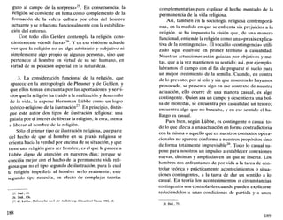 guro al campo de la sorpresa»25
. En consecuencia, la
religión se convierte en tema como complemento de la
formación de la esfera cultura por obra del hombre
actuante y se relaciona funcionalmente con la estabiliza-
ción del entorno.
Con todo ello Gehlen contempla la religión cons-
cientemente «desde fuera»26
. Y en esa visión se echa de
ver que la religión no es algo arbitrario y subjetivo ni
simplemente algo propio de algunas personas, sino que
pertenece al hombre en virtud de su ser humano, en
virtud de su posición especial en la naturaleza.
3. La consideración funcional de la religión, que
aparece en la antropología de Plessner y de Gehlen, y
que ellos toman en cuenta por las aportaciones y servi-
cios que la religión ha traído a la realización y desarrollo
de la vida, la expone Hermman Lübbe como un logro
teórico-religioso de la ilustración27
. En principio, distin-
gue este autor dos tipos de ilustración religiosa: una
guiada por el interés de liberar la religión; la otra, atenta
a liberar al hombre de la religión.
Sólo el primer tipo de ilustración religiosa, que parte
del hecho de que el hombre en su praxis religiosa se
orienta hacia la verdad por encima de su situación, y que
tiene una religión para ser hombre, es el que le parece a
Lübbe digno de atención en nuestros días; porque se
concilla mejor con el hecho de la permanente vida reli-
giosa que no el tipo segundo de ilustración, para la cual
la religión impediría al hombre serlo realmente; este
segundo tipo necesita, en efecto de complejas teorías
25. Ibíd.. 89.
26. Ibíd..83s.
27. H. Lübbe, Philosophie nach der Aufklürung, Diisseldorf-Viena 1980, 68.
complementarias para explicar el hecho mentado de la
permanencia de la vida religiosa.
Así, también en la sociología religiosa contemporá-
nea, en la medida en que se enfrenta sin prejuicios a la
religión, se ha impuesto la visión que, de una manera
funcional, entiende la religión como una «praxis explica-
tiva de la contingencia». El vocablo «contingencia» utili-
zado aquí equivale en primer término a casualidad.
Nuestras actuaciones están guiadas por objetivos y me-
tas, que a la vez mantienen su sentido; así, por ejemplo,
labramos el campo con el fin de preparar el suelo para
un mejor crecimiento de la semilla. Cuando, en contra
de lo previsto, por sí solo y sin que nosotros lo hayamos
provocado, se presenta algo en ese contexto de nuestra
actuación, ello ocurre de una manera casual, es algo
contingente. Quien ara un campo y desentierra una bol-
sa de monedas, se encuentra por casualidad un tesoro;
encuentra algo que no buscaba, y en ese sentido el ha-
llazgo es casual.
Pues bien, según Lübbe, es contingente o casual to-
do lo que afecta a una actuación en forma contradictoria
con la misma o aquello que en nuestros contextos opera-
cionales no aparece conforme a nuestros propósitos sino
de forma totalmente imprevisible28
. Todo lo casual su-
pone para nosotros un impulso a establecer conexiones
nuevas, distintas y ampliadas en las que se inserta. Los
hombres nos enfrentamos de por vida a la tarea de con-
trolar teórica y prácticamente acontecimientos o situa-
ciones contingentes, a la tarea de dar un sentido a lo
casual. En teoría los acontecimientos o circunstancias
contingentes son controlables cuando pueden explicarse
reduciéndolos a unas condiciones de partida y a unos
28. Ibíd., 75.
189
 