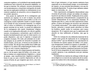 contextos regulares; en la práctica lo son cuando pueden
establecerse unos contextos de actuación ampliados, en
los que se insertan. De ordinario, nosotros procedemos
con acontecimientos y situaciones contingentes de modo
que nos los explicamos mediante su ordenamiento en un
contexto ampliado de actuación y con su integración en
un sentido operativo.
Esta praxis de explicación de la contingencia que
acabamos de exponer no es por sí misma una praxis
religiosa. El criterio distintivo para Lübbe es el de si lo
contingente resulta explicable cuando se puede integrar
en el sentido de unas actuaciones humanas. La religión
sólo se refiere en definitiva a lo contingente que no se
puede controlar de ese modo. La praxis de explicación
de la contingencia sólo puede considerarse religiosa
cuando es la explicación adecuada a la vida de aquellos
sucesos, circunstancias y actuaciones, que le afectan al
hombre inevitablemente pero que no están sujetos a su
poder dispositivo, sino que lo superan o escapan por
completo al mismo. Por ende, por principio no se pue-
den integrar en un sentido de actuación ni pueden ser
transformados, con lo que, al menos en este sentido, no
tienen sentido. De ahí que haya podido decir Lübbe que
religión es «la cultura del comportamiento frente a todo
lo que no está a nuestra disposición»29
.
Como aquí se trata del comportamiento del hombre,
esto es, de un sujeto capaz de hablar y de actuar, tam-
bién se incluye un comportamiento lingüístico y, anejas
al mismo, unas manifestaciones lingüístico-cognitivas.
Entre lo que no está a nuestra disposición no sólo se
cuenta el hecho de que tengamos que morir, sino tam-
29. H. Lübbe, Vollendung der Sakularisierung.-Ende der Religión?, en S. Moser-E.
Pilick (dirs.), Coaesbiider heute, Konigstein 1979, 17.
190
bien el que existamos y el que nuestra existencia haya
empezado en un determinado tiempo, en un determina-
do espacio, en una sociedad determinada y con una de-
terminada disposición. Y cuenta el que suframos calami-
dades no merecidas, etc., etc.
Tales experiencias contingentes desencadenan unas
vivencias de privación, porque van unidas a la compro-
bación de una falta de sentido. Explicación de la contin-
gencia significaría el descubrimiento y aceptación de un
sentido independiente de las actuaciones humanas. El
impulso para ello es, junto con tales experiencias contin-
gentes, el deseo del hombre de encontrar una salvación
y un sentido universales30
. Ese anhelo de plenitud, per-
fección, salvación y sentido puede advertirse en todos
los hombres; puede vacilar en ocasiones, pero nunca
desaparece. Es el supuesto para que la experiencia del
absurdo no deje indiferente al hombre, sino que le
duela.
Entre las ventajas de esta definición funcional de la
religión como praxis de explicación de la contingencia
destaca Lübbe31
que (se identifica) con «una función en
la existencia de sujetos capaces de hablar y de actuar,
cuya desaparición evolutiva ni siquiera es pensable»; y
el que permite reconocer a la religión como una praxis
por la que los hombres «mantienen presentes las fronte-
ras de la fuerza integradora de unos sistemas seculares»
y puede oponerse a una asimilación total por sistemas
totalitarios.
Tal definición no expresa sin embargo el dato de que
en la religión no se trata de una explicación de la contin-
gencia en el plano de la vida meramente individual, sino
30. K. Wuchterl, Philosophie und Religión, 29-45.
31. H. Lübbe, Philosophie nach der Aufklarung, 72-75.
191
 