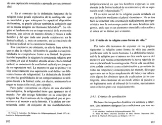 de una explicación sostenida y apoyada por una comuni-
dad.
4. En el contexto de la definición funcional de la
religión como praxis explicativa de lo contingente, que
es inevitable y que sobrepasa la capacidad dispositiva
del hombre, se puede colocar también la definición que
de la misma religión da Hermann Schródter32
. La reli-
gión se fundamenta en un rasgo esencial de la existencia
humana, que afecta de manera directa y básica a cada
hombre y del que cada uno puede cerciorarse: en la
finitud radical; o, más en concreto, en la conciencia de
la finitud radical de la existencia humana.
Esa conciencia, no obstante, es sólo la base sobre la
que se alza la religión. Al hombre le quedan varias posi-
bilidades de comportarse frente a su finitud. Su pecua-
liaridad específica la adquiere la conciencia religiosa por
la forma en que el hombre afronta desde ella la finitud
radical: es consciente de esa finitud radical y está seguro
de su superación real. La manera en que se piensa y se
vive concretamente esa superación real define las dife-
rentes formas de religiosidad. La definición de Schród-
ter abre las posibilidades de un comportamiento no reli-
gioso frente a la finitud: cabe, en efecto, arrinconarla o
negar su superación real, por ejemplo.
Para poder convertirse en objeto de una discusión
intersubjetiva, la religiosidad tiene que aparecer en el
mundo. Por ello recoge Schródter en su concepto de
religión las objetivaciones de la religiosidad que se pre-
sentan en el mundo y en la historia. Y la define en con-
secuencia como «el conjunto de las manifestaciones
32. Véase H. Schródter, Die Religión der Religionspadagogik, Zurich 1975; id.,
Analytische Religionsphilosophie.
192
(objetivaciones) en que los hombres expresan la con-
ciencia de la finitud radical de su existencia y de su supe-
ración real (religiosidad)»33
.
El carácter social de la religión queda señalada en
esa definición mediante el plural «hombres». No es tan
fácil de conciliar esta orientación radicalmente antropo-
céntrica con la autocomprensión de unos hombres reli-
giosos, en la que es un elemento esencial la adoración y
el amor de lo divino por sí mismo.
3.4. Crédito de la religión como forma de vida34
Por todo ello tratamos de exponer en las páginas
siguientes la religión como forma de vida que puede
justificarse ante la razón humana. La definición funcio-
nal de la religión por sí misma no dice nada acerca del
modo en que realiza concretamente la tarea referida de
una explicación de la contingencia. Por sí sola esa defini-
ción podría conducir a una relativización y permisión de
todas las religiones y concepciones del mundo. Si lo que
queremos no es dejar simplemente de lado y sin valora-
ción alguna los distintos tipos de explicación de lo con-
tingente, sino examinar de un modo crítico si pueden o
no legitimarse ante el tribunal de la razón, necesitamos
unos criterios para ese enjuiciamiento.
3.4.1. Criterios de acreditación
Dichos criterios pueden dividirse en internos y exter-
nos. Los primeros designan las condiciones que son ne-
33. H. Schródter, Analytische Religionsphilosophie, 298.
34. Véase O. Muck, Doctrina filosófica de Dios, Herder, Barcelona 1985,
p. 81-121; K. Wuchterl, Philosophie und Religión, 134-173.
193
 