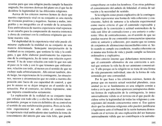 cesarías para que una religión pueda cumplir la función
asignada; los externos derivan del plano en el que ha de
decidirse la legitimidad de las diferentes religiones.
Acerca de los criterios internos hemos de decir que
nuestra experiencia vital en su conjunto es una mezcla
de vivencias positivas y negativas, buenas y malas, inte-
grables y no integrables en el sentido de la actuación.
Esta ambivalencia de nuestra experiencia vital represen-
ta un estorbo para la comprensión de nuestra existencia
y choca de continuo con la confianza originaria que sos-
tiene nuestra vida.
Tal duplicidad de la experiencia vital sólo puede eli-
minarse explicando la realidad en su conjunto de una
manera determinada. Semejante interpretación de la
realidad en su conjunto, que sostiene la vida y la confi-
gura, y que debe elaborar positivamente las experien-
cias de la contingencia, ha de tener una relación experi-
mental. Y ha de tener relación con todo lo que nos sale
al paso en la vida y con lo que tenemos que enfrentar-
nos; relación con todo, al menos en el sentido de que no
excluye nada arbitrariamente. Ahí entran también, des-
de luego, las experiencias de lo contingente, las situacio-
nes, sucesos y circunstancias que no están a nuestra dis-
posición sino fuera de esa capacidad de control, y que
por lo mismo no se dejan integrar en el sentido de la
actuación. Por el contrario, no deben reprimirse, sino
que importa considerarlas seriamente.
La explicación de la realidad en su conjunto tiene
que enlazar con todo ello y a ello ha de referirse incor-
porándolo, porque se trata en definitiva de su control en
el sentido de una reelaboración positiva. Pero en la rela-
ción experimental no sólo entra el contacto con
la experiencia vital ambivalente sino también la toma de
conocimiento del interés por una vida feliz, que puede
194
comprobarse en todos los hombres. Con otras palabras:
el conocimiento del anhelo de felicidad, el ansia de sal-
vación y la necesidad de sentido.
Si la religión como praxis explicativa de la contingen-
cia debe representar una forma de vida coherente y con-
vincente, habrá de sumarse a la relación experimental
como nuevo criterio el que el contenido expresable y
expresado de la convicción y actitud sostenedora de la
vida esté libre de contradicciones y sea unitario o cohe-
rente: libre de contradicciones, en el sentido de que no
puedan sacarse de ese contenido consecuencias opuestas
entre sí; unitario y coherente, por cuanto que no consta
de conjuntos de afirmaciones inconciliables entre sí. Só-
lo cuando se cumple esa condición, resulta coherente en
sí misma una forma de vida y puede cumplir su función
ordenadora y explicativa.
Otro criterio interno que deberíamos mencionar es
que el contenido afirmativo de esa convicción u acti-
tud que sostiene la vida ha de ser asimismo comunicati-
vo. Y ello porque en la religión no se trata de una forma
de vida puramente individual, sino de la forma de vida
sostenida por una comunidad.
Por lo que hace a los criterios externos, hemos de
pensar que en nuestra actual sociedad pluralista, cuya
unidad ya no se fundamenta en una religión común a
todos y en la que más bien aparecen yuxtapuestas distin-
tas formas de explicación de la contingencia, lo único
umversalmente válido es el terreno en el que puede de-
cidirse sobre la legitimidad de todas las religiones y con-
cepciones del mundo concurrentes entre sí. Eso quiere
decir que las distintas religiones sólo pueden justificarse
y legitimarse ante el tribunal de la razón humana demos-
trando en el terreno de una explicación del ser humano
umversalmente válida que no contribuyen a la autoalie-
195
 