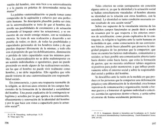 nación del hombre, sino más bien a su autorrealización
y a la puesta en práctica de determinadas metas hu-
manas35
.
La palabra «autorrealización» se puede tomar como
compendio de la aspiración y esfuerzo por una perfec-
ción humana. Su descripción plausible podría ser ésta:
en la autorrealización se trata de que el hombre des-
arrolle sus posibilidades de crecimiento y de actuación
(contando el lenguaje entre las actuaciones), y se en-
cuentre de ese modo consigo mismo, con su verdadera
esencia. Se trata de una realización y desarrollo a ser
posible de todos; es decir, de todas las posibilidades y
capacidades personales de los hombres todos y de que
puedan disponer libremente de la mismas; y todo ello
con el propósito de que los debilitamientos, disminución
o pérdida de tales capacidades sean los mínimos posi-
bles. La autorrealización no se debe malinterpretar en
un sentido individualista o egocéntrico, pues no puede
prescindir en modo alguno de las realizaciones sociales,
sin las que el hombre no puede vivir realmente como
hombre, y no debe impedirlas. Ello significa que sólo
puede tratarse de una «autorrealización con responsabi-
lidad social».
En consecuencia, y para una respuesta razonable de
la religión, se derivan unos criterios de los campos fun-
cionales de la formación de la identidad y sociabilidad
del hombre. Una praxis explicativa de la contingencia se
legitima y acredita por lo que aporta a la construcción,
afianzamiento y renovación de la identidad del hombre
y por lo que hace con vistas a capacitarle para la actua-
ción social36
.
35. Cf. W. Pannenberg, Anthropologie, 11-23.
36. Véase supra 75ss.
196
Tales criterios no están yuxtapuestos sin conexión
alguna entre sí, ya que la identidad y la actuación social
se hallan estrechamente vinculadas: el hombre alcanza
su identidad en la relación con otros hombres, con la
sociedad. La identidad es tanto condición necesaria co-
mo resultado de una acción social37
.
Sobre ese supuesto de la vinculación interna de los
susodichos campos funcionales se puede decir a modo
de resumen por lo que respecta a los criterios exter-
nos de acreditación: como praxis explicativa de lo con-
tingente, la religión se legitima ante la razón humana en
la medida en que, como consecuencia de sus conviccio-
nes básicas, puede hacer plausible que preserva la inte-
gridad psíquica de las personas que la comparten; que
tiene en cuenta los factores individuales, comunitarios y
sociales; se hace posible una comunicación abierta tanto
hacia dentro como hacia fuera; que evita la formación
de guetos; que no necesita establecer tabúes negativos
ni positivos para poder mantenerse; y que influye positi-
vamente sobre el entorno social y sobre la responsabili-
dad social y política del hombre.
Se descalifica ante la razón en la medida en que pro-
duce en las personas que la comparten una deformación
psíquica y una difuminación de la identidad; crea formas
represivas de comunicación y organización; tiende a for-
mar guetos y a fomentar el egoísmo individual o colecti-
vo; acentúa las agresiones dentro o fuera, y actúa sobre
el entorno de forma socialmente perniciosa.
37. Cf. L. Krappmann, Identitat in lnteraktion und Sozialisation, en G. Stachel
(dir.), Sozialisation-Identitatsfindung-Glaubenserfahriing, Zurich-Einsiedeln-Colonia
1979, 147-152.
197
 