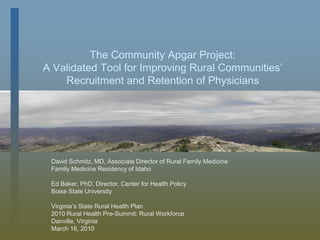 The Community Apgar Project:A Validated Tool for Improving Rural Communities’Recruitment and Retention of Physicians David Schmitz, MD, Associate Director of Rural Family Medicine Family Medicine Residency of Idaho Ed Baker, PhD, Director, Center for Health Policy Boise State University Virginia’s State Rural Health Plan 2010 Rural Health Pre-Summit: Rural Workforce Danville, Virginia March 16, 2010 