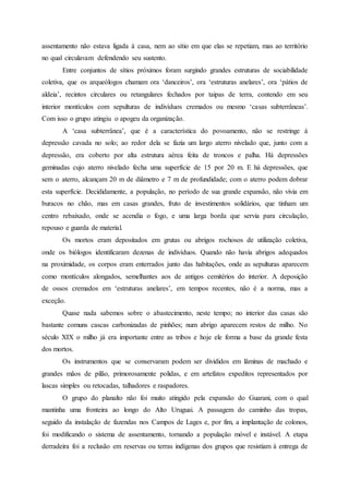 assentamento não estava ligada à casa, nem ao sítio em que elas se repetiam, mas ao território
no qual circulavam defendendo seu sustento.
Entre conjuntos de sítios próximos foram surgindo grandes estruturas de sociabilidade
coletiva, que os arqueólogos chamam ora ‘danceiros’, ora ‘estruturas anelares’, ora ‘pátios de
aldeia’, recintos circulares ou retangulares fechados por taipas de terra, contendo em seu
interior montículos com sepulturas de indivíduos cremados ou mesmo ‘casas subterrâneas’.
Com isso o grupo atingiu o apogeu da organização.
A ‘casa subterrânea’, que é a característica do povoamento, não se restringe à
depressão cavada no solo; ao redor dela se fazia um largo aterro nivelado que, junto com a
depressão, era coberto por alta estrutura aérea feita de troncos e palha. Há depressões
geminadas cujo aterro nivelado fecha uma superfície de 15 por 20 m. E há depressões, que
sem o aterro, alcançam 20 m de diâmetro e 7 m de profundidade; com o aterro podem dobrar
esta superfície. Decididamente, a população, no período de sua grande expansão, não vivia em
buracos no chão, mas em casas grandes, fruto de investimentos solidários, que tinham um
centro rebaixado, onde se acendia o fogo, e uma larga borda que servia para circulação,
repouso e guarda de material.
Os mortos eram depositados em grutas ou abrigos rochosos de utilização coletiva,
onde os biólogos identificaram dezenas de indivíduos. Quando não havia abrigos adequados
na proximidade, os corpos eram enterrados junto das habitações, onde as sepulturas aparecem
como montículos alongados, semelhantes aos de antigos cemitérios do interior. A deposição
de ossos cremados em ‘estruturas anelares’, em tempos recentes, não é a norma, mas a
exceção.
Quase nada sabemos sobre o abastecimento, neste tempo; no interior das casas são
bastante comuns cascas carbonizadas de pinhões; num abrigo aparecem restos de milho. No
século XIX o milho já era importante entre as tribos e hoje ele forma a base da grande festa
dos mortos.
Os instrumentos que se conservaram podem ser divididos em lâminas de machado e
grandes mãos de pilão, primorosamente polidas, e em artefatos expeditos representados por
lascas simples ou retocadas, talhadores e raspadores.
O grupo do planalto não foi muito atingido pela expansão do Guarani, com o qual
mantinha uma fronteira ao longo do Alto Uruguai. A passagem do caminho das tropas,
seguido da instalação de fazendas nos Campos de Lages e, por fim, a implantação de colonos,
foi modificando o sistema de assentamento, tornando a população móvel e instável. A etapa
derradeira foi a reclusão em reservas ou terras indígenas dos grupos que resistiam à entrega de
 