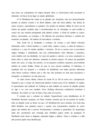 suas terras aos colonizadores de origem europeia. Hoje, os sobreviventes estão novamente se
afirmando em busca de um lugar no mundo globalizado.
O Jê Meridional não existiu só no planalto das Araucárias, mas teve desenvolvimento
paralelo na planície costeira e no litoral atlântico, onde não havia pinhões, mas fartura de
outros recursos, especialmente os aquáticos. Em meados do primeiro milênio de nossa era ele
formou um grande cemitério junto à desembocadura do rio Araranguá, ao qual recolhia os
corpos dos que morriam peregrinando pela planície costeira. A forma de sepultar os corpos,
inteiros, descarnados, ou cremados, o faz diferente dos pescadores litorâneos e também dos
moradores do planalto. Ali também ele desconhecia a cerâmica.
Pelo século IX, já dominando a cerâmica, ele começa a criar aldeias colocadas
diretamente sobre o litoral marítimo e, a partir delas, explora a pesca, a coleta de moluscos e
crustáceos e a caça de animais marinhos e terrestres. Ali ele se associa com os pescadores
antigos, biológica e culturalmente, mas seus estabelecimentos serão diferentes e separados,
como também será sua identidade. As casas são grandes e estáveis, e as novas construções se
fazem sobre as ruínas das anteriores, mantendo os mesmos espaços. Os mortos são guardados
dentro das casas, ao longo das paredes, ou em pequenos cemitérios separados, provavelmente
também de caráter familiar. Dentro de uma só casa estavam sepultados 33 indivíduos. A
população não era pequena e o território era identificado com muitas gravuras elaboradas
sobre blocos rochosos voltados para o alto mar; elas poderiam ser úteis para pescadores e
navegantes se orientarem na volta para casa.
As datas dessas aldeias cobrem do século IX ao XII de nossa era e desaparecem.
Suspeita-se que o avanço do Guarani pela planície costeira possa tê-los eliminado ou expulso.
O aparecimento mal explicado do Xokleng na mata atlântica da encosta do planalto poderia
ter algo a ver com essa expulsão. Esses Xokleng ofereceram considerável resistência à
instalação dos colonos no vale do Itajaí e hoje estão em reservas.
É costume usar a cerâmica da tradição Taquara/Itararé como identificadora do Jê
Meridional. Recentes pesquisas, em Santa Catarina, mostram que há um período de séculos,
tanto no planalto como no litoral, em que o Jê Meridional não usava cerâmica. Isso torna mais
difícil identificar seus primeiros passos e separar seus assentamentos daqueles de outros
grupos que também não a usavam. Posteriormente a cerâmica se generalizou. Os arqueólogos
ainda não encontraram uma estratégia para identificar grupos dentro da população Jê
Meridional como fazem os linguistas separando línguas e dialetos. Talvez a cerâmica e a falta
dela possam ajudar nessa identificação.
 