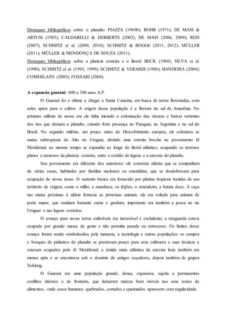 Destaques bibliográficos sobre o planalto: PIAZZA (1969b); ROHR (1971); DE MASI &
ARTUSI (1985); CALDARELLI & HERBERTS (2002); DE MASI (2006, 2009); REIS
(2007); SCHMITZ et al. (2009, 2010); SCHMITZ & ROGGE (2011, 2012); MÜLLER
(2011); MÜLLER & MENDONÇA DE SOUZA (2011).
Destaques bibliográficos sobre a planície costeira e o litoral: BECK (1968); SILVA et al.
(1990); SCHMITZ et al. (1993, 1999); SCHMITZ & VERARDI (1996); BANDEIRA (2004);
COMERLATO (2005); FOSSARI (2004).
A expansão guarani: 600 a 300 anos A.P.
O Guarani foi o último a chegar a Santa Catarina, em busca de terras florestadas, com
solos aptos para o cultivo. A origem dessa população é a floresta do sul da Amazônia. No
primeiro milênio de nossa era ele tinha iniciado a colonização das várzeas e baixas vertentes
dos rios que drenam o planalto, criando forte presença no Paraguai, na Argentina e no sul do
Brasil. No segundo milênio, um pouco antes do Descobrimento europeu, ele colonizou as
matas subtropicais do Alto rio Uruguai, abrindo uma estreita brecha no povoamento Jê
Meridional; ao mesmo tempo se expandiu ao longo do litoral atlântico, ocupando os terrenos
planos e arenosos da planície costeira, entre o cordão de lagoas e a encosta do planalto.
Seu povoamento era diferente dos anteriores: ele construía aldeias que se compunham
de várias casas, habitadas por famílias nucleares ou estendidas, que se desdobravam para
ocupação de novas áreas. O sustento básico era fornecido por plantas tropicais trazidas de seu
território de origem, como o milho, a mandioca, os feijões, o amendoim, a batata doce. A caça
nas matas próximas à aldeia fornecia as proteínas animais; ela era voltada para animais de
porte maior, que rendiam bastante carne e gordura; importante era também a pesca no rio
Uruguai e nas lagoas costeiras.
O avanço para novas terras cultiváveis era inexorável e excludente; a retaguarda estava
ocupada por grande massa de gente e não permitia parada ou retrocesso. Os limites desse
avanço foram sendo estabelecidos pela natureza, a tecnologia e outras populações: os campos
e bosques de pinheiros do planalto se prestavam pouco para seus cultivares e suas técnicas e
estavam ocupados pelo Jê Meridional; a úmida mata atlântica da encosta leste também era
menos apta e se encontrava sob o domínio de antigos caçadores, depois também de grupos
Xokleng.
O Guarani era uma população grande, densa, expansiva, sujeita a permanentes
conflitos internos e de fronteira, que deixaram marcas bem visíveis nos seus restos de
alimentos, onde ossos humanos quebrados, cortados e queimados aparecem com regularidade.
 