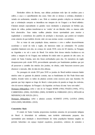 Horticultor efetivo de floresta, suas aldeias produziam todo tipo de artefatos para o
cultivo, a caça e o aparelhamento das casas. Entre eles se destaca a cerâmica, abundante e
variada em acabamento, tamanho e uso. Dela se reuniram grandes coleções no momento em
que a colonização europeia se intensificou nas margens do rio Uruguai e no litoral atlântico.
Chamam atenção especialmente os grandes vasos destinados a preparação de bebidas que,
depois de velhos, podiam transformar-se no ‘caixão’ de um falecido; deles os museus estão
bem abastecidos. Suas muitas vasilhas pintadas deram oportunidade para mostrar a
regularidade e consistência dos padrões de produção e decoração, que podem ser tomados
como amostra do que também deveria valer em suas normas sociais e econômicas.
Por se tratar de uma população densa, numerosa e com o melhor desenvolvimento
econômico e social de toda a região, ela interessou muito ao colonizador. Os jesuítas
espanhóis fundaram com eles, no começo do século XVII, cerca de 60 missões, no Paraguai,
na Argentina e no sul e oeste do Brasil. Um núcleo forte dessas missões localizava-se em
ambas a margens do rio Uruguai, mas nenhuma foi criada entre os guaranis do alto curso, no
estado de Santa Catarina, nem eles foram arrebanhados para elas. Os moradores da região
desapareceram pelo século XVII, provavelmente apresados por bandeirantes paulistas que por
ali passavam a caminho das missões dos jesuítas, rio abaixo, onde buscavam escravos para
abastecer o mercado, falto de mão-de-obra africana.
Na passagem do século XVI para XVII os jesuítas do Brasil também tentaram fundar
missões entre os guaranis da planície costeira, mas os bandeirantes de São Paulo foram mais
rápidos, levando todos os índios da planície costeira como escravos para suas fazendas. Os
guaranis que hoje migram ao longo do litoral e criam pontos de parada ao longo das rodovias,
vêm de reservas indígenas do Paraguai e da Argentina em busca de uma ‘terra sem males’.
Destaques bibliográficos sobre o vale do rio Uruguai: ROHR (1966); PIAZZA (1969a, 1971);
CARBONERA (2008); OLIVEIRA (2009); SCHMITZ & FERRASSO (2011); MÜLLER &
MENDONÇA DE SOUZA (2011).
Destaques bibliográficos sobre a planície costeira: SCHMITZ (1959); LAVINA (2004);
LINO (2009); MILHEIRA (2010).
Comentários finais
O estado de Santa Catarina proporciona excelentes amostras do povoamento indígena
do Brasil. A diversidade de ambientes, num território relativamente pequeno, deu
oportunidade para instalação e desenvolvimento de várias populações humanas surgidas no
período holocênico em espaço tropical: caçadores, pescadores, coletores de sementes e
 