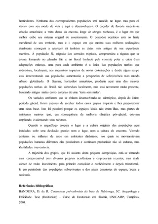 horticultores. Nenhuma das correspondentes populações terá nascido no lugar, mas para cá
vieram com seu modo de vida e aqui o desenvolveram. O caçador de floresta suspeita-se
criação amazônica; a mata densa da encosta, longe de abrigos rochosos, é o lugar em que
melhor exibe seu sistema original de assentamento. O pescador oceânico está no limite
meridional de seu território, mas é o espaço em que mostra suas melhores realizações;
atualmente começam a aparecer ali também as datas mais antigas de sua experiência
marítima. A população Jê, migrada dos cerrados tropicais, compreendeu a riqueza que se
estava formando no planalto frio e no litoral banhado pela corrente polar e criou duas
adaptações exitosas, uma para cada ambiente; é a única das populações nativas que
sobreviveu, localmente, aos sucessivos impactos de novas colonizações e desde algum tempo
está incrementando sua população, aumentando a perspectiva de sobrevivência num mundo
urbano globalizado. O Guarani, horticultor amazônico, produziu aqui uma das maiores
populações nativas do Brasil; não sobreviveu localmente, mas está novamente muito presente,
buscando antigas matas como parcelas de uma ‘terra sem males’.
Os variados ambientes que se vinham desenvolvendo no subtrópico, depois do último
período glacial, foram capazes de receber todos esses grupos tropicais e lhes proporcionar
uma nova base. Isto foi possível porque os espaços locais não eram ilhas, mas partes de
ambientes maiores que, em consequência da melhoria climática pós-glacial, estavam
ampliando e adensando seus recursos.
Quando o arqueólogo procura o lugar e a cultura originais das populações aqui
instaladas sofre uma desilusão grande: nem o lugar, nem a cultura ele encontra. Vivendo
centenas ou milhares de anos em ambientes dinâmicos, nos quais se movimentavam
populações humanas diferentes elas produziram e continuam produzindo não só culturas, mas
identidades irreversíveis.
A trajetória dos grupos, que foi assunto desta pequena composição, está-se tornando
mais compreensível com diversos projetos acadêmicos e empresariais recentes, mas ainda
carece de muito investimento, para primeiro consolidar o conhecimento e depois transformá-
lo em patrimônio das populações sobreviventes e dos atuais detentores do espaço, locais e
nacionais.
Referências bibliográficas
BANDEIRA, D. da R. Ceramistas pré-coloniais da baía da Babitonga, SC. Arqueologia e
Etnicidade. Tese (Doutorado) – Curso de Doutorado em História, UNICAMP, Campinas,
2004.
 
