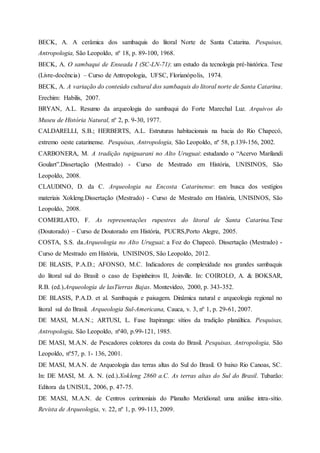 BECK, A. A cerâmica dos sambaquis do litoral Norte de Santa Catarina. Pesquisas,
Antropologia, São Leopoldo, nº 18, p. 89-100, 1968.
BECK, A. O sambaqui de Enseada I (SC-LN-71): um estudo da tecnologia pré-histórica. Tese
(Livre-docência) – Curso de Antropologia, UFSC, Florianópolis, 1974.
BECK, A. A variação do conteúdo cultural dos sambaquis do litoral norte de Santa Catarina.
Erechim: Habilis, 2007.
BRYAN, A.L. Resumo da arqueologia do sambaqui do Forte Marechal Luz. Arquivos do
Museu de História Natural, nº 2, p. 9-30, 1977.
CALDARELLI, S.B.; HERBERTS, A.L. Estruturas habitacionais na bacia do Rio Chapecó,
extremo oeste catarinense. Pesquisas, Antropologia, São Leopoldo, nº 58, p.139-156, 2002.
CARBONERA, M. A tradição tupiguarani no Alto Uruguai: estudando o “Acervo Marilandi
Goulart”.Dissertação (Mestrado) - Curso de Mestrado em História, UNISINOS, São
Leopoldo, 2008.
CLAUDINO, D. da C. Arqueologia na Encosta Catarinense: em busca dos vestígios
materiais Xokleng.Dissertação (Mestrado) - Curso de Mestrado em História, UNISINOS, São
Leopoldo, 2008.
COMERLATO, F. As representações rupestres do litoral de Santa Catarina.Tese
(Doutorado) – Curso de Doutorado em História, PUCRS,Porto Alegre, 2005.
COSTA, S.S. da.Arqueologia no Alto Uruguai: a Foz do Chapecó. Dissertação (Mestrado) -
Curso de Mestrado em História, UNISINOS, São Leopoldo, 2012.
DE BLASIS, P.A.D.; AFONSO, M.C. Indicadores de complexidade nos grandes sambaquis
do litoral sul do Brasil: o caso de Espinheiros II, Joinville. In: COIROLO, A. & BOKSAR,
R.B. (ed.).Arqueología de lasTierras Bajas. Montevideo, 2000, p. 343-352.
DE BLASIS, P.A.D. et al. Sambaquis e paisagem. Dinâmica natural e arqueologia regional no
litoral sul do Brasil. Arqueologia Sul-Americana, Cauca, v. 3, nº 1, p. 29-61, 2007.
DE MASI, M.A.N.; ARTUSI, L. Fase Itapiranga: sítios da tradição planáltica. Pesquisas,
Antropologia, São Leopoldo, nº40, p.99-121, 1985.
DE MASI, M.A.N. de Pescadores coletores da costa do Brasil. Pesquisas, Antropologia, São
Leopoldo, nº57, p. 1- 136, 2001.
DE MASI, M.A.N. de Arqueologia das terras altas do Sul do Brasil. O baixo Rio Canoas, SC.
In: DE MASI, M. A. N. (ed.).Xokleng 2860 a.C. As terras altas do Sul do Brasil. Tubarão:
Editora da UNISUL, 2006, p. 47-75.
DE MASI, M.A.N. de Centros cerimoniais do Planalto Meridional: uma análise intra-sítio.
Revista de Arqueologia, v. 22, nº 1, p. 99-113, 2009.
 